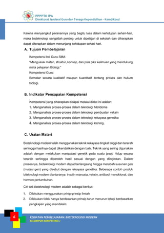 PPPPTK IPA
Direktorat Jenderal Guru dan Tenaga Kependidikan - Kemdikbud
KEGIATAN PEMBELAJARAN: BIOTEKNOLOGI MODERN
KELOMPOK KOMPETENSI J
6
Karena menyangkut peranannya yang begitu luas dalam kehidupan sehari-hari,
maka bioteknologi sangatlah penting untuk dipelajari di sekolah dan diharapkan
dapat diterapkan dalam menunjang kehidupan sehari-hari.
A. Tujuan Pembelajaran
Kompetensi Inti Guru SMA:
“Menguasai materi, struktur, konsep, dan pola pikir keilmuan yang mendukung
mata pelajaran Biologi.”
Kompetensi Guru:
Bernalar secara kualitatif maupun kuantitatif tentang proses dan hukum
biologi.
B. Indikator Pencapaian Kompetensi
Kompetensi yang diharapkan dicapai melalui diklat ini adalah:
1. Menganalisis proses-proses dalam teknologi hibridoma
2. Menganalisis proses-proses dalam teknologi pembuatan vaksin
3. Menganalisis proses-proses dalam teknologi rekayasa genetika
4. Menganalisis proses-proses dalam teknologi kloning.
C. Uraian Materi
Bioteknologi modern telah menggunakan teknik rekayasa tingkat tinggi dan terarah
sehingga hasilnya dapat dikendalikan dengan baik. Teknik yang sering digunakan
adalah dengan melakukan manipulasi genetik pada suatu jasad hidup secara
terarah sehingga diperoleh hasil sesuai dengan yang diinginkan. Dalam
prosesnya, bioteknologi modern dapat berlangsung hingga merubah susunan gen
(mutasi gen) yang disebut dengan rekayasa genetika. Beberapa contoh produk
biteknologi modern diantaranya: insulin manusia, vaksin, antibodi monoklonal, dan
hormon pertumbuhan.
Ciri-ciri bioteknologi modern adalah sebagai berikut:
1. Dilakukan menggunakan prinip-prinsip ilmiah
2. Dilakukan tidak hanya berdasarkan prinsip turun menurun tetapi berdasarkan
pengkajian yang mendalam
 
