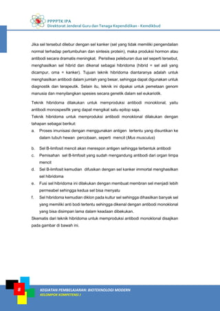 PPPPTK IPA
Direktorat Jenderal Guru dan Tenaga Kependidikan - Kemdikbud
KEGIATAN PEMBELAJARAN: BIOTEKNOLOGI MODERN
KELOMPOK KOMPETENSI J
8
Jika sel tersebut dilebur dengan sel kanker (sel yang tidak memiliki pengendalian
normal terhadap pertumbuhan dan sintesis protein), maka produksi hormon atau
antibodi secara dramatis meningkat. Peristiwa peleburan dua sel seperti tersebut,
menghasilkan sel hibrid dan dikenal sebagai hibridoma (hibrid = sel asli yang
dicampur, oma = kanker). Tujuan teknik hibridoma diantaranya adalah untuk
menghasilkan antibodi dalam jumlah yang besar, sehingga dapat digunakan untuk
diagnostik dan terapeutik. Selain itu, teknik ini dipakai untuk pemetaan genom
manusia dan menyilangkan spesies secara genetik dalam sel eukariotik.
Teknik hibridoma dilakukan untuk memproduksi antibodi monoklonal, yaitu
antibodi monospesifik yang dapat mengikat satu epitop saja.
Teknik hibridoma untuk memproduksi antibodi monoklonal dilakukan dengan
tahapan sebagai berikut:
a. Proses imunisasi dengan menggunakan antigen tertentu yang disuntikan ke
dalam tubuh hewan percobaan, seperti mencit (Mus musculus)
b. Sel B-limfosit mencit akan merespon antigen sehingga terbentuk antibodi
c. Pemisahan sel B-limfosit yang sudah mengandung antibodi dari organ limpa
mencit
d. Sel B-limfosit kemudian difusikan dengan sel kanker immortal menghasilkan
sel hibridoma
e. Fusi sel hibridoma ini dilakukan dengan membuat membran sel menjadi lebih
permeabel sehingga kedua sel bisa menyatu
f. Sel hibridoma kemudian diklon pada kultur sel sehingga dihasilkan banyak sel
yang memiliki anti bodi tertentu sehingga dikenal dengan antibodi monoklonal
yang bisa disimpan lama dalam keadaan dibekukan.
Skematis dari teknik hibridoma untuk memproduksi antibodi monoklonal disajikan
pada gambar di bawah ini.
 