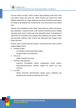 PPPPTK IPA
Direktorat Jenderal Guru dan Tenaga Kependidikan - Kemdikbud
KEGIATAN PEMBELAJARAN: BIOTEKNOLOGI MODERN
KELOMPOK KOMPETENSI J
10
host atau biakan sel hidup. Vaksin smallpox dapat dibiakkan pada dermis anak
sapi domba, kerbau atau yang lain. Vaksin influenza dan yellow fever dapat
dibiakkan pada fertile hen’s eggs. Beberapa virus dapat ditumbuhkan pada biakan
sel. Biasanya sel disiapkan dari monkey kidney, chick embryo atau human diploid
cells.
Inaktivasi atau detoksifikasi vaksin bakteri dapat dilakukan dengan pemanasan
atau desinfektan, misalnya formalin untuk inaktivasi Bordetella pertusis sebagai
whooping-cough vaccine, dapat juga untuk detoksifikasi toksin Corynebacterium
diphtheriae dan Clostridium tetani sebagai vaksin diphtheria dan tetanus. Phenol
juga digunakan inaktivasi Vibrio cholerae dan Salmonella typhi sebagai vaksin
kholera dan tifoid.
Produksi vaksin memiliki beberapa tahapan. Proses pembuatan vaksin memiliki
langkah-langkah berikut:
a. Pemilihan antigen
- ini melibatkan membuat persiapan antigen
- mengembangkan mikroorganisme
b. Pemurnian
- antigen terisolasi dimurnikan
c. Inaktivasi mokroorganisme
- organisme dinonaktifkan dengan menggunakan larutan tertentu,
pasteurisasi/pemanasan, inaktivasi dengan pH rendah dan sinar
ultraviolet
d. Formulasi
- antigen dimurnikan dikombinasikan dengan ajuvan, stabilisator dan
pengawet untuk membentuk persiapan akhir vaksin.
 