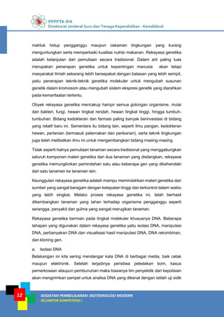 PPPPTK IPA
Direktorat Jenderal Guru dan Tenaga Kependidikan - Kemdikbud
KEGIATAN PEMBELAJARAN: BIOTEKNOLOGI MODERN
KELOMPOK KOMPETENSI J
12
mahluk hidup pengganggu maupun cekaman lingkungan yang kurang
menguntungkan serta memperbaiki kualitas nutrisi makanan. Rekayasa genetika
adalah kelanjutan dari pemuliaan secara tradisional. Dalam arti paling luas
merupakan penerapan genetika untuk kepentingan manusia akan tetapi
masyarakat ilmiah sekarang lebih bersepakat dengan batasan yang lebih sempit,
yaitu penerapan teknik-teknik genetika molekuler untuk mengubah susunan
genetik dalam kromosom atau mengubah sistem ekspresi genetik yang diarahkan
pada kemanfaatan tertentu.
Obyek rekayasa genetika mencakup hampir semua golongan organisme, mulai
dari bakteri, fungi, hewan tingkat rendah, hewan tingkat tinggi, hingga tumbuh-
tumbuhan. Bidang kedokteran dan farmasi paling banyak berinvestasi di bidang
yang relatif baru ini. Sementara itu bidang lain, seperti ilmu pangan, kedokteran
hewan, pertanian (termasuk peternakan dan perikanan), serta teknik lingkungan
juga telah melibatkan ilmu ini untuk mengembangkan bidang masing-masing.
Tidak seperti halnya pemuliaan tanaman secara tradisional yang menggabungkan
seluruh komponen materi genetika dari dua tanaman yang disilangkan, rekayasa
genetika memungkinkan pemindahan satu atau beberapa gen yang dikehendaki
dari satu tanaman ke tanaman lain.
Keunggulan rekayasa genetika adalah mampu memindahkan materi genetika dari
sumber yang sangat beragam dengan ketepatan tinggi dan terkontrol dalam waktu
yang lebih singkat. Melalui proses rekayasa genetika ini, telah berhasil
dikembangkan tanaman yang tahan terhadap organisme pengganggu seperti
serangga, penyakit dan gulma yang sangat merugikan tanaman.
Rekayasa genetika bermain pada tingkat molekuler khususnya DNA. Beberapa
tahapan yang digunakan dalam rekayasa genetika yaitu isolasi DNA, manipulasi
DNA, perbanyakan DNA dan visualisasi hasil manipulasi DNA, DNA rekombinan,
dan kloning gen.
a. Isolasi DNA
Belakangan ini kita sering mendengar kata DNA di berbagai media, baik cetak
maupun elektronik. Setelah terjadinya peristiwa peledakan bom, kasus
pemerkosaan ataupun pembunuhan maka biasanya tim penyelidik dari kepolisian
akan mengirimkan sampel untuk analisa DNA yang dikenal dengan istilah uji sidik
 