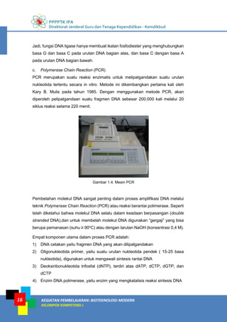 PPPPTK IPA
Direktorat Jenderal Guru dan Tenaga Kependidikan - Kemdikbud
KEGIATAN PEMBELAJARAN: BIOTEKNOLOGI MODERN
KELOMPOK KOMPETENSI J
16
Jadi, fungsi DNA ligase hanya membuat ikatan fosfodiester yang menghubungkan
basa G dan basa C pada urutan DNA bagian atas, dan basa C dengan basa A
pada urutan DNA bagian bawah.
c. Polymerase Chain Reaction (PCR)
PCR merupakan suatu reaksi enzimatis untuk melipatgandakan suatu urutan
nukleotida tertentu secara in vitro. Metode ini dikembangkan pertama kali oleh
Kary B. Mulis pada tahun 1985. Dengan menggunakan metode PCR, akan
diperoleh pelipatgandaan suatu fragmen DNA sebesar 200.000 kali melalui 20
siklus reaksi selama 220 menit.
Gambar 1.4. Mesin PCR
Pembelahan molekul DNA sangat penting dalam proses amplifikasi DNA melalui
teknik Polymerase Chain Reaction (PCR) atau reaksi berantai polimerase. Seperti
telah diketahui bahwa molekul DNA selalu dalam keadaan berpasangan (double
stranded DNA),dan untuk membelah molekul DNA digunakan “gergaji” yang bisa
berupa pemanasan (suhu ≥ 90o
C) atau dengan larutan NaOH (konsentrasi 0,4 M).
Empat komponen utama dalam proses PCR adalah:
1) DNA cetakan yaitu fragmen DNA yang akan dilipatgandakan
2) Oligonukleotida primer, yaitu suatu urutan nukleotida pendek ( 15-25 basa
nukleotida), digunakan untuk mengawali sintesis rantai DNA
3) Deoksiribonukleotida trifosfat (dNTP), terdiri atas dATP, dCTP, dGTP, dan
dCTP
4) Enzim DNA polimerase, yaitu enzim yang mengkatalisis reaksi sintesis DNA
 
