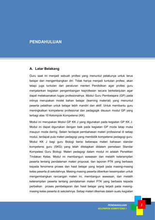 PENDAHULUAN
KELOMPOK KOMPETENSI J
1
A. Latar Belakang
Guru saat ini menjadi sebuah profesi yang menuntut pelakunya untuk terus
belajar dan mengembangkan diri. Tidak hanya menjadi tuntutan profesi, akan
tetapi juga tuntutan dari peraturan menteri Pendidikan agar profesi guru
menjalankan kegiatan pengembangan keprofesian secara berkelanjutan agar
dapat melaksanakan tugas profesionalnya. Modul Guru Pembelajara (GP) pada
intinya merupakan model bahan belajar (learning material) yang menuntut
peserta pelatihan untuk belajar lebih mandiri dan aktif. Untuk membantu guru
meningkatkan kompetensi profesional dan pedagogik disusun modul GP yang
terbagi atas 10 Kelompok Kompetensi (KK).
Modul ini merupakan Modul GP KK J yang digunakan pada kegiatan GP KK J.
Modul ini dapat digunakan dengan baik pada kegiatan GP moda tatap muka
maupun moda daring. Selain terdapat pembahasan materi profesional di setiap
modul, terdapat pula materi pedagogi yang membidik kompetensi pedagogi guru.
Modul KK J bagi guru Biologi berisi beberapa materi bahasan standar
kompetensi guru (SKG) yang telah ditetapkan didalam pemetaan Standar
Kompetesi Guru Biologi. Materi pedagogi dalam modul ini adalah Penelitian
Tindakan Kelas. Modul ini membangun wawasan dan melatih keterampilan
peserta tentang pendalaman materi proposal, dan laporan PTK yang berbasis
kepada fenomena proses dan hasil belajar yang terjadi pada masing-masing
kelas peserta di sekolahnya. Masing-masing peserta diberikan kesempatan untuk
mengembangkan rancangan materi ini, membangun wawasan, dan melatih
keterampilan peserta tentang pendalaman materi PTK yang berbasis kepada
perbaikan proses pembelajaran dan hasil belajar yang terjadi pada masing-
masing kelas peserta di sekolahnya. Setiap materi dikemas dalam suatu kegiatan
PENDAHULUAN
 