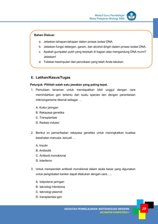 LISTRIK untuk SMP
KEGIATAN PEMBELAJARAN: BIOTEKNOLOGI MODERN
KELOMPOK KOMPETENSI J
Modul Guru Pembelajar
Mata Pelajaran Biologi SMA
29
E. Latihan/Kasus/Tugas
Petunjuk: Pilihlah salah satu jawaban yang paling tepat.
1. Pemuliaan tanaman untuk mendapatkan bibit unggul dengan cara
memindahkan gen tertentu dari suatu species lain dengan perantaraan
mikroorganisme dikenal sebagai …
A. Kultur jaringan
B. Rekayasa genetika
C. Transplantasi
D. Radiasi induksi
2. Berikut ini pemanfaatan rekayasa genetika untuk meningkatkan kualitas
kesehatan manusia, kecuali …
A. Insulin
B. Antibiotik
C. Antibodi monoklonal
D. Interferon
3. Untuk memperoleh antibodi monoklonal dalam skala besar yang digunakan
untuk pengobatan kanker dapat dilakukan dengan cara .....
A. totipotensi jaringan
B. teknologi hibridoma
C. teknologi plasmid
D. transplantasi gen
Bahan Diskusi
a. Jelaskan tahapan-tahapan dalam proses isolasi DNA.
b. Jelaskan fungsi detergen, garam, dan alcohol dingin dalam proses isolasi DNA.
c. Apakah gumpalan putih yang terpisah di bagian atas mengandung DNA murni?
Jelaskan!
d. Tuliskan kesimpulan dari percobaan yang telah Anda lakukan.
 