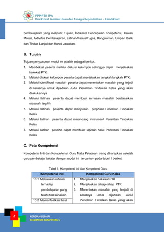 PPPPTK IPA
Direktorat Jenderal Guru dan Tenaga Kependidikan - Kemdikbud
PENDAHULUAN
KELOMPOK KOMPETENSI J
2
pembelajaran yang meliputi: Tujuan, Indikator Pencapaian Kompetensi, Uraian
Materi, Aktivitas Pembelajaran, Latihan/Kasus/Tugas, Rangkuman, Umpan Balik
dan Tindak Lanjut dan Kunci Jawaban.
B. Tujuan
Tujuan penyusunan modul ini adalah sebagai berikut.
1. Membekali peserta melalui diskusi kelompok sehingga dapat menjelaskan
hakekat PTK.
2. Melalui diskusi kelompok peserta dapat menjelaskan langkah langkah PTK.
3. Melalui identifikasi masalah peserta dapat menentukan masalah yang terjadi
di kelasnya untuk dijadikan Judul Penelitian Tindakan Kelas yang akan
dilakukannya
4. Melalui latihan peserta dapat membuat rumusan masalah berdasarkan
masalah terpilih
5. Melalui latihan peserta dapat menyusun proposal Penelitian Tindakan
Kelas
6. Melalui latihan peserta dapat merancang instrument Penelitian Tindakan
Kelas
7. Melalui latihan peserta dapat membuat laporan hasil Penelitian Tindakan
Kelas
C. Peta Kompetensi
Kompetensi Inti dan Kompetensi Guru Mata Pelajaran yang diharapkan setelah
guru pembelajar belajar dengan modul ini tercantum pada tabel 1 berikut:
Tabel 1. Kompetensi Inti dan Kompetensi Guru
Kompetensi Inti Kompetensi Guru Kelas
10.1 Melakukan refleksi
terhadap
pembelajaran yang
telah dilaksanakan.
1. Menjelaskan hakekat PTK
2. Menjelaskan tahap-tahap PTK
3. Menentukan masalah yang terjadi di
kelasnya untuk dijadikan Judul
Penelitian Tindakan Kelas yang akan10.2 Memanfaatkan hasil
 