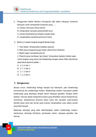 PPPPTK IPA
Direktorat Jenderal Guru dan Tenaga Kependidikan - Kemdikbud
KEGIATAN PEMBELAJARAN: BIOTEKNOLOGI MODERN
KELOMPOK KOMPETENSI J
30
4. Penggunaan bakteri Bacillus thuringensis (Bt) dalam rekayasa tumbuhan
bertujuan untuk memperoleh tumbuhan yang ......
A. mampu memupuk dirinya sendiri
B. menguraikan senyawa yang bersifat racun
C. proses fotosintesisnya berjalan sangat cepat
D. menghasilkan pestisida pembunuh hama
5. Berikut ini adalah langkah-langkah Bioteknologi :
1. “Gen titipan” dimaksudkan kedalam plasmid
2. DNA yang mengandung gen titipan diberi Enzim Restriksi
3. Bakteri agen memperbanyak diri
4. Plasmid yang membawa “gen titipan” dimasukkan kedalam bakteri agen.
Untuk langkah yang benar dari Biotektologi dengan teknik DNA rekombinan
pada teknik plasmid adalah ....
A. 2, 3, 4 dan 1
B. 2, 1, 4 dan 3
C. 2, 1, 3 dan 4
D. 1, 2, 3 dan 4
F. Rangkuman
Secara umum, bioteknologi terbagi menjadi dua kelompok, yaitu bioteknologi
konvensional dan bioteknologi modern. Bioteknologi modern merupakan praktik
bioteknologi yang diperkaya dengan teknik rekayasa genetika. Dengan teknik
tesebut, manusia dapat mengontrol produk yang dihasilkan sesuai keinginannya.
Contohnya, dihasilkannya tanaman tahan hama dan penyakit, buah-buahan
bersifat tahan lama dan ternak yang mampu menghasilkan susu dalam jumlah
yang lebih banyak.
Beberapa teknologi yang telah dikembangkan dalam bioteknologi modern,
diantaranya: teknologi hibridoma, pembuatan vaksin, rekayasa genetika, dan
kloning.
 
