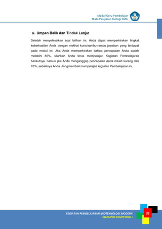 LISTRIK untuk SMP
KEGIATAN PEMBELAJARAN: BIOTEKNOLOGI MODERN
KELOMPOK KOMPETENSI J
Modul Guru Pembelajar
Mata Pelajaran Biologi SMA
31
G. Umpan Balik dan Tindak Lanjut
Setelah menyelesaikan soal latihan ini, Anda dapat memperkirakan tingkat
keberhasilan Anda dengan melihat kunci/rambu-rambu jawaban yang terdapat
pada modul ini. Jika Anda memperkirakan bahwa pencapaian Anda sudah
melebihi 85%, silahkan Anda terus mempelajari Kegiatan Pembelajaran
berikutnya, namun jika Anda menganggap pencapaian Anda masih kurang dari
85%, sebaiknya Anda ulangi kembali mempelajari kegiatan Pembelajaran ini.
 