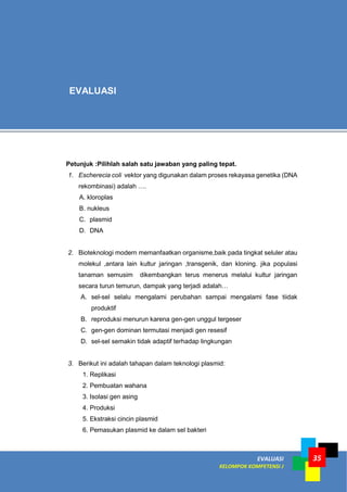 EVALUASI
KELOMPOK KOMPETENSI J
35
Petunjuk :Pilihlah salah satu jawaban yang paling tepat.
1. Escherecia coli vektor yang digunakan dalam proses rekayasa genetika (DNA
rekombinasi) adalah ….
A. kloroplas
B. nukleus
C. plasmid
D. DNA
2. Bioteknologi modern memanfaatkan organisme,baik pada tingkat seluler atau
molekul ,antara lain kultur jaringan ,transgenik, dan kloning. jika populasi
tanaman semusim dikembangkan terus menerus melalui kultur jaringan
secara turun temurun, dampak yang terjadi adalah…
A. sel-sel selalu mengalami perubahan sampai mengalami fase tiidak
produktif
B. reproduksi menurun karena gen-gen unggul tergeser
C. gen-gen dominan termutasi menjadi gen resesif
D. sel-sel semakin tidak adaptif terhadap lingkungan
3. Berikut ini adalah tahapan dalam teknologi plasmid:
1. Replikasi
2. Pembuatan wahana
3. Isolasi gen asing
4. Produksi
5. Ekstraksi cincin plasmid
6. Pemasukan plasmid ke dalam sel bakteri
EVALUASI
 
