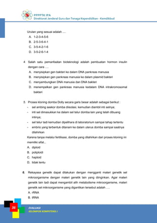 PPPPTK IPA
Direktorat Jenderal Guru dan Tenaga Kependidikan - Kemdikbud
EVALUASI
KELOMPOK KOMPETENSI J
36
Urutan yang sesuai adalah ....
A. 1-2-3-4-5-6
B. 2-5-3-6-4-1
C. 3-5-4-2-1-6
D. 3-5-2-6-1-4
4. Salah satu pemanfaatan bioteknologi adalah pembuatan hormon insulin
dengan cara ….
A. menyisipkan gen bakteri ke dalam DNA pankreas manusia
B. menyisipkan gen pankreas manusia ke dalam plasmid bakteri
C. menyambungkan DNA manusia dan DNA bakteri
D. menempelkan gen pankreas manusia kedalam DNA intrakromosomal
bakteri
5. Proses kloning domba Dolly secara garis besar adalah sebagai berikut :
- sel ambing seekor domba diisolasi, kemudian diambil inti selnya;
- inti sel dimasukkan ke dalam sel telur domba lain yang telah dibuang
intinya;
- sel telur tadi kemudian dipelihara di laboratorium sampai tahap tertentu
- embrio yang terbentuk ditanam ke dalam uterus domba sampai saatnya
dilahirkan
Karena tanpa melalui fertilisasi, domba yang dilahirkan dari proses kloning ini
memiliki sifat...
A. diploid
B. poliploidi
C. haploid
D. tidak tentu
6. Rekayasa genetik dapat dilakukan dengan mengganti materi genetik sel
mikroorganisme dengan materi genetik lain yang diinginkan. Agar materi
genetik lain tadi dapat mengambil alih metabolisme mikroorganisme, materi
genetik sel mikroorganisme yang digantikan tersebut adalah ….
A. rRNA
B. tRNA
 
