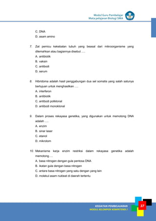 LISTRIK untuk SMP
KEGIATAN PEMBELAJARAN
MODUL KELOMPOK KOMPETENSI J
Modul Guru Pembelajar
Mata pelajaran Biologi SMA
37
C. DNA
D. asam amino
7. Zat pemicu kekebalan tubuh yang beasal dari mikroorganisme yang
dilemahkan atau bagiannya disebut ….
A. antibiotik
B. vaksin
C. antibodi
D. serum
8. Hibridoma adalah hasil penggabungan dua sel somatis yang salah satunya
bertujuan untuk menghasilkan ….
A. interferon
B. antibiotik
C. antibodi poliklonal
D. antibodi monoklonal
9. Dalam proses rekayasa genetika, yang digunakan untuk memotong DNA
adalah ….
A. enzim
B. sinar laser
C. etanol
D. mikrotom
10. Mekanisme kerja enzim restriksi dalam rekayasa genetika adalah
memotong….
A. basa nitrogen dengan gula pentosa DNA
B. ikatan gula dengan basa nitrogen
C. antara basa nitrogen yang satu dengan yang lain
D. molekul asam nukleat di daerah tertentu
 
