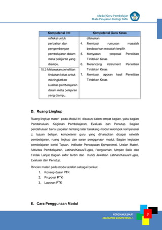 LISTRIK untuk SMP
PENDAHULUAN
KELOMPOK KOMPETENSI J
Modul Guru Pembelajar
Mata Pelajaran Biologi SMA
3
Kompetensi Inti Kompetensi Guru Kelas
refleksi untuk
perbaikan dan
pengembangan
pembelajaran dalam
mata pelajaran yang
diampu.
dilakukan
4. Membuat rumusan masalah
berdasarkan masalah terpilih
5. Menyusun proposal Penelitian
Tindakan Kelas
6. Merancang instrument Penelitian
Tindakan Kelas
7. Membuat laporan hasil Penelitian
Tindakan Kelas
10.3 Melakukan penelitian
tindakan kelas untuk
meningkatkan
kualitas pembelajaran
dalam mata pelajaran
yang diampu.
D. Ruang Lingkup
Ruang lingkup materi pada Modul ini disusun dalam empat bagian, yaitu bagian
Pendahuluan, Kegiatan Pembelajaran, Evaluasi dan Penutup. Bagian
pendahuluan berisi paparan tentang latar belakang modul kelompok kompetensi
J, tujuan belajar, kompetensi guru yang diharapkan dicapai setelah
pembelajaran, ruang lingkup dan saran penggunaan modul. Bagian kegiatan
pembelajaran berisi Tujuan, Indikator Pencapaian Kompetensi, Uraian Materi,
Aktivitas Pembelajaran, Latihan/Kasus/Tugas, Rangkuman, Umpan Balik dan
Tindak Lanjut Bagian akhir terdiri dari Kunci Jawaban Latihan/Kasus/Tugas,
Evaluasi dan Penutup.
Rincian materi pada modul adalah sebagai berikut:
1. Konsep dasar PTK
2. Proposal PTK
3. Laporan PTK
E. Cara Penggunaan Modul
 