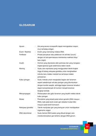 GLOSARIUM
KELOMPOK KOMPETENSI J
43
Ajuvan : Zat yang secara nonspesifik dapat meningkatkan respon
imun terhadap antigen.
Enzim Restriksi : Enzim yang memotong molekul DNA.
Fertilisasi : Proses penyatuan atau peleburan inti sel telur (ovum)
dengan inti sel spermatozoa membentuk makhluk hidup
baru (zigot).
Insulin : Hormon yang diproduksi oleh pankreas dan yang mengatur
tingkat glukosa (gula sederhana) dalam darah.
Kloning : Suatu cara reproduksi yang menggunakan teknik tingkat
tinggi di bidang rekayasa genetika untuk menghasilkan
individu baru melalui metode fusi sel tanpa melalui
perkawinan.
Kultur jaringan : Suatu metode untuk mengisolasi bagian dari tanaman
seperti sekelompok sel atau jaringan yang ditumbuhkan
dengan kondisi aseptik, sehingga bagian tanaman tersebut
dapat memperbanyak diri tumbuh menjadi tanaman
lengkap kembali.
Mikropropagasi : Perbanyakan dari galur tanaman yang terpilih melalui teknik
kultur jaringan.
Mutasi : Perubahan yang terjadi pada bahan genetik (DNA maupun
RNA), baik pada taraf urutan gen (disebut mutasi titik)
maupun pada taraf kromosom.
Rekayasa genetika : Teknik manipulasi gen yang bertujuan untuk mendapatkan
organisme unggul.
DNA rekombinan : Suatu bentuk DNA buatan yang dibuat dengan cara
merekombinasikan gen tertentu dengan DNA genom.
GLOSARIUM
 