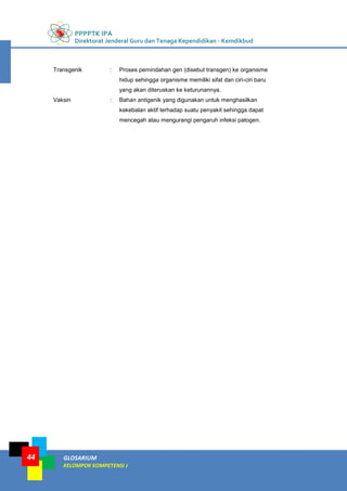 PPPPTK IPA
Direktorat Jenderal Guru dan Tenaga Kependidikan - Kemdikbud
GLOSARIUM
KELOMPOK KOMPETENSI J
44
Transgenik : Proses pemindahan gen (disebut transgen) ke organisme
hidup sehingga organisme memiliki sifat dan ciri-ciri baru
yang akan diteruskan ke keturunannya.
Vaksin : Bahan antigenik yang digunakan untuk menghasilkan
kekebalan aktif terhadap suatu penyakit sehingga dapat
mencegah atau mengurangi pengaruh infeksi patogen.
 