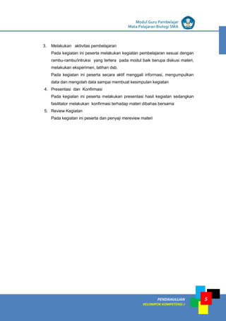 LISTRIK untuk SMP
PENDAHULUAN
KELOMPOK KOMPETENSI J
Modul Guru Pembelajar
Mata Pelajaran Biologi SMA
5
3. Melakukan aktivitas pembelajaran
Pada kegiatan ini peserta melakukan kegiatan pembelajaran sesuai dengan
rambu-rambu/intruksi yang tertera pada modul baik berupa diskusi materi,
melakukan eksperimen, latihan dsb.
Pada kegiatan ini peserta secara aktif menggali informasi, mengumpulkan
data dan mengolah data sampai membuat kesimpulan kegiatan
4. Presentasi dan Konfirmasi
Pada kegiatan ini peserta melakukan presentasi hasil kegiatan sedangkan
fasilitator melakukan konfirmasi terhadap materi dibahas bersama
5. Review Kegiatan
Pada kegiatan ini peserta dan penyaji mereview materi
 