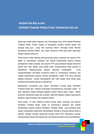 KEGIATAN PEMBELAJARAN: DASAR PENELITIAN TINDAKAN KELAS
KELOMPOK KOMPETENSI J
7
Salah satu materi dalam kegiatan Guru Pembelajar tahun 2016 adalah Penelitian
Tindakan Kelas. Tulisan ringkas ini diharapkan menjadi sumber belajar dan
penguat bagi guru yang nilai raportnya belum mencapai batas Standar
Kompetensi Minimal (SKM) dan untuk memenuhi KKM yang telah ditentukan
dengan regulasi yang ada.
Pada modul ini akan dibahas tentang konsep dasar, proposal, dan laporan PTK.
Materi ini membangun wawasan dan melatih keterampilan peserta tentang
pendalaman materi proposal, dan laporan PTK yang berbasis kepada fenomena
proses dan hasil belajar yang terjadi pada masing-masing kelas peserta di
sekolahnya. Masing-masing peserta diberikan kesempatan untuk
mengembangkan rancangan mengenai materi ini, membangun wawasan, dan
melatih keterampilan peserta tentang pendalaman materi PTK yang berbasis
kepada perbaikan proses pembelajaran dan hasil belajar yang terjadi pada
masing-masing kelas peserta di sekolahnya.
Berdasarkan kompetensi guru dalam memahami konsep dasar Penelitian
Tindakan Kelas dan indikator pencapaian kompetensinya, penyajian materi ini
akan dilakukan melalui berbagai kegiatan seperti diskusi kajian materi, latihan
soal-soal, pemberian tugas dan evaluasi. Alternatif kegiatan belajar bagi peserta
pelatihan dapat mengikuti alur kegiatan berikut:
Pada tulisan ini akan dibahas tentang konsep dasar, proposal, dan laporan
Penelitian Tindakan Kelas, materi ini membangun wawasan dan melatih
keterampilan peserta tentang Penelitian Tindakan Kelas yang berbasis pada
upaya memperbaiki kelemahan pembelajaran Biologi di masing-masing kelas di
sekolah. Dengan semakin pahamnya konsep dasar PTK, diharapkan masing-
masing peserta dapat menerapkan dan mencobannya dalam proses pembelajaran
KEGIATAN BELAJAR:
KONSEP DASAR PENELITIAN TINDAKAN KELAS
 