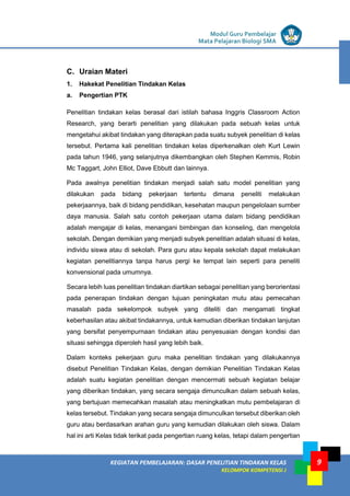 LISTRIK untuk SMP
KEGIATAN PEMBELAJARAN: DASAR PENELITIAN TINDAKAN KELAS
KELOMPOK KOMPETENSI J
Modul Guru Pembelajar
Mata Pelajaran Biologi SMA
9
C. Uraian Materi
1. Hakekat Penelitian Tindakan Kelas
a. Pengertian PTK
Penelitian tindakan kelas berasal dari istilah bahasa Inggris Classroom Action
Research, yang berarti penelitian yang dilakukan pada sebuah kelas untuk
mengetahui akibat tindakan yang diterapkan pada suatu subyek penelitian di kelas
tersebut. Pertama kali penelitian tindakan kelas diperkenalkan oleh Kurt Lewin
pada tahun 1946, yang selanjutnya dikembangkan oleh Stephen Kemmis, Robin
Mc Taggart, John Elliot, Dave Ebbutt dan lainnya.
Pada awalnya penelitian tindakan menjadi salah satu model penelitian yang
dilakukan pada bidang pekerjaan tertentu dimana peneliti melakukan
pekerjaannya, baik di bidang pendidikan, kesehatan maupun pengelolaan sumber
daya manusia. Salah satu contoh pekerjaan utama dalam bidang pendidikan
adalah mengajar di kelas, menangani bimbingan dan konseling, dan mengelola
sekolah. Dengan demikian yang menjadi subyek penelitian adalah situasi di kelas,
individu siswa atau di sekolah. Para guru atau kepala sekolah dapat melakukan
kegiatan penelitiannya tanpa harus pergi ke tempat lain seperti para peneliti
konvensional pada umumnya.
Secara lebih luas penelitian tindakan diartikan sebagai penelitian yang berorientasi
pada penerapan tindakan dengan tujuan peningkatan mutu atau pemecahan
masalah pada sekelompok subyek yang diteliti dan mengamati tingkat
keberhasilan atau akibat tindakannya, untuk kemudian diberikan tindakan lanjutan
yang bersifat penyempurnaan tindakan atau penyesuaian dengan kondisi dan
situasi sehingga diperoleh hasil yang lebih baik.
Dalam konteks pekerjaan guru maka penelitian tindakan yang dilakukannya
disebut Penelitian Tindakan Kelas, dengan demikian Penelitian Tindakan Kelas
adalah suatu kegiatan penelitian dengan mencermati sebuah kegiatan belajar
yang diberikan tindakan, yang secara sengaja dimunculkan dalam sebuah kelas,
yang bertujuan memecahkan masalah atau meningkatkan mutu pembelajaran di
kelas tersebut. Tindakan yang secara sengaja dimunculkan tersebut diberikan oleh
guru atau berdasarkan arahan guru yang kemudian dilakukan oleh siswa. Dalam
hal ini arti Kelas tidak terikat pada pengertian ruang kelas, tetapi dalam pengertian
 