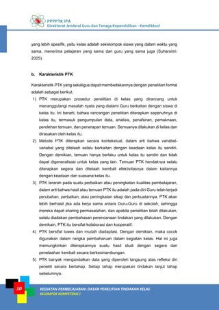 PPPPTK IPA
Direktorat Jenderal Guru dan Tenaga Kependidikan - Kemdikbud
KEGIATAN PEMBELAJARAN: DASAR PENELITIAN TINDAKAN KELAS
KELOMPOK KOMPETENSI J
10
yang lebih spesifik, yaitu kelas adalah sekelompok siswa yang dalam waktu yang
sama, menerima pelajaran yang sama dari guru yang sama juga (Suharsimi:
2005).
b. Karakteristik PTK
Karakteristik PTK yang sekaligus dapat membedakannya dengan penelitian formal
adalah sebagai berikut.
1) PTK merupakan prosedur penelitian di kelas yang dirancang untuk
menanggulangi masalah nyata yang dialami Guru berkaitan dengan siswa di
kelas itu. Ini berarti, bahwa rancangan penelitian diterapkan sepenuhnya di
kelas itu, termasuk pengumpulan data, analisis, penafsiran, pemaknaan,
perolehan temuan, dan penerapan temuan. Semuanya dilakukan di kelas dan
dirasakan oleh kelas itu.
2) Metode PTK diterapkan secara kontekstual, dalam arti bahwa variabel-
variabel yang ditelaah selalu berkaitan dengan keadaan kelas itu sendiri.
Dengan demikian, temuan hanya berlaku untuk kelas itu sendiri dan tidak
dapat digeneralisasi untuk kelas yang lain. Temuan PTK hendaknya selalu
diterapkan segera dan ditelaah kembali efektivitasnya dalam kaitannya
dengan keadaan dan suasana kelas itu.
3) PTK terarah pada suatu perbaikan atau peningkatan kualitas pembelajaran,
dalam arti bahwa hasil atau temuan PTK itu adalah pada diri Guru telah terjadi
perubahan, perbaikan, atau peningkatan sikap dan perbuatannya. PTK akan
lebih berhasil jika ada kerja sama antara Guru-Guru di sekolah, sehingga
mereka dapat sharing permasalahan, dan apabila penelitian telah dilakukan,
selalu diadakan pembahasan perencanaan tindakan yang dilakukan. Dengan
demikain, PTK itu bersifat kolaborasi dan kooperatif.
4) PTK bersifat luwes dan mudah diadaptasi. Dengan demikian, maka cocok
digunakan dalam rangka pembaharuan dalam kegiatan kelas. Hal ini juga
memungkinkan diterapkannya suatu hasil studi dengan segera dan
penelaahan kembali secara berkesinambungan.
5) PTK banyak mengandalkan data yang diperoleh langsung atas refleksi diri
peneliti secara bertahap. Setiap tahap merupakan tindakan lanjut tahap
sebelumnya.
 