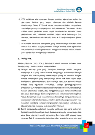 LISTRIK untuk SMP
KEGIATAN PEMBELAJARAN: DASAR PENELITIAN TINDAKAN KELAS
KELOMPOK KOMPETENSI J
Modul Guru Pembelajar
Mata Pelajaran Biologi SMA
11
6) PTK sedikitnya ada kesamaan dengan penelitian eksperimen dalam hal
percobaan tindakan yang segera dilakukan dan ditelaah kembali
efektivitasnya. Tetapi, PTK tidak secara ketat memperdulikan pengendalian
variabel yang mungkin mempengaruhi hasil penelaahan. Oleh karena kaidah-
kaidah dasar penelitian ilmiah dapat dipertahankan terutama dalam
pengambilan data, perolehan informasi, upaya untuk membangun pola
tindakan, rekomendasi dan lain-lain, maka PTK tetap merupakan proses
ilmiah.
7) PTK bersifat situasional dan spesifik, yang pada umumnya dilakukan dalam
bentuk studi kasus. Subyek penelitian sifatnya terbatas, tidak representatif
untuk merumuskan atau generalisasi. Penggunaan metoda statistik terbatas
pada pendekatan deskriptif tanpa inferensi.
c. Prinsip PTK
Menurut Hopkins (1993: 57-61), terdapat 6 prinsip penelitian tindakan kelas.
Prinsip-prinsip tersebut adalah sebagai berikut
1) Sebagai seorang guru yang pekerjaan utamanya adalah mengajar,
seyogyanya PTK yang dilakukan tidak mengganggu komitmennya sebagai
pengajar. Ada dua hal penting terkait dengan prinsip ini. Pertama, mungkin
metode pembelajaran yang diterapkannya dalam PTK tidak segera dapat
memperbaiki pembelajarannya, atau hasilnya tidak jauh berbeda dengan
metode yang digunakan sebelumnya. Sebagai pertanggungjawaban
profesional, Guru hendaknya selalu secara konsisten menemukan sebabnya,
mencari jalan keluar terbaik, atau menggantinya agar mampu memfasilitasi
para siswa dalam belajar dan meningkatkan hasil belajar secara lebih optimal.
Kedua, banyaknya siklus yang diterapkan hendaknya mengutamakan pada
ketercapaian kriteria keberhasilan, misalnya pembentukan pemahaman yang
mendalam ketimbang sekadar menghabiskan materi dalam kurikulum, dan
tidak semata-mata mengacu pada kejenuhan informasi.
2) Teknik pengumpulan data tidak menuntut waktu dan cara yang berlebihan.
Sedapat mungkin hendaknya dapat diupayakan prosedur pengumpulan data
yang dapat ditangani sendiri, sementara Guru tetap aktif sebagai mana
biasanya. Teknik pengumpulan data diupayakan sesederhana mungkin, asal
 