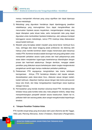 PPPPTK IPA
Direktorat Jenderal Guru dan Tenaga Kependidikan - Kemdikbud
KEGIATAN PEMBELAJARAN: DASAR PENELITIAN TINDAKAN KELAS
KELOMPOK KOMPETENSI J
12
mampu memperoleh informasi yang cukup signifikan dan dapat dipercaya
secara metodologis.
3) Metodologi yang digunakan hendaknya dapat dipertanggung jawabkan
reliabilitasnya yang memungkinkan Guru dapat mengidentifikasi dan
merumuskan hipotesis secara meyakinkan, mengembangkan strategi yang
dapat diterapkan pada situasi kelas, serta memperoleh data yang dapat
digunakan untuk membuktikan hipotesis tindakannya. Jadi, walaupun terdapat
kelonggaran secara metodologis, namun PTK mestinya tetap dilaksanakan
sesuai kaidah keilmuan.
4) Masalah yang terungkap adalah masalah yang benar-benar membuat Guru
risau, sehingga atas dasar tanggung jawab profesional, dia didorong oleh
hatinya untuk memiliki komitmen dalam rangka menemukan jalan keluarnya
melalui PTK. Komitmen tersebut adalah dorongan hati yang paling dalam untuk
memperoleh perbaikan secara nyata proses dan hasil pelayanannya pada
siswa dalam menjalankan tugas-tugas kesehariannya dibandingkan dengan
proses dan hasil-hasil sebelumnya. Dengan demikian, mengajar adalah
penelitian yang dilakukan secara berkelanjutan dalam rangka mengkonstruksi
pengetahuan sendiri agar mampu melakukan perbaikan praktiknya.
5) Pelaksanaan PTK seyogyanya mengindahkan tata krama kehidupan
berorganisasi. Artinya, PTK hendaknya diketahui oleh kepala sekolah,
disosialisasikan pada rekan-rekan Guru, dilakukan sesuai dengan kaidah-
kaidah keilmuan, dilaporkan hasilnya sesuai dengan tata krama penyusunan
karya tulis ilmiah, dan tetap mengedepankan kepentingan siswa layaknya
sebagai manusia.
6) Permasalahan yang hendak dicarikan solusinya lewat PTK, hendaknya tidak
terbatas hanya pada konteks kelas atau mata pelajaran tertentu, tetapi tetap
mempertimbangkan perspektif sekolah secara keseluruhan. Dalam hal ini,
pelibatan lebih dari seorang pelaku akan sangat mengakomodasi kepentingan
tersebut.
d. Tahapan Penelitian Tindakan Kelas
PTK memiliki empat tahap yang dirumuskan oleh Lewin (Kemmis dan Mc Taggar,
1992) yaitu Planning (Rencana), Action (Tindakan), Observation (Pengamatan),
 