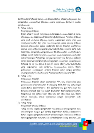 LISTRIK untuk SMP
KEGIATAN PEMBELAJARAN: DASAR PENELITIAN TINDAKAN KELAS
KELOMPOK KOMPETENSI J
Modul Guru Pembelajar
Mata Pelajaran Biologi SMA
13
dan Reflection (Refleksi). Namun perlu diketahui bahwa tahapan pelaksanaan dan
pengamatan sesungguhnya dilakukan secara bersamaan. Berikut ini adalah
penjelasannya:
1) Tahap pertama
Perencanaan tindakan
Dalam tahap ini peneliti menjelaskan tentang apa, mengapa, kapan, di mana,
oleh siapa, dan bagaimana tindakan tersebut dilakukan. Penelitian tindakan
yang ideal sebetulnya dilakukan secara berpasangan antara pihak yang
melakukan tindakan dan pihak yang mengamati proses jalannya tindakan
(apabaila dilaksanakan secara kolaboratif). Cara ini dikatakan ideal karena
adanya upaya untuk mengurangi unsur subjektivitas pengamat serta mutu
kecermatan pengamatan yang dilakukan. Bila dilaksanakan sendiri oleh guru
sebagai peneliti maka instrumen pengamatan harus disiapkan disertai lembar
catatan lapangan. Perlu diingat bahwa pengamatan yang diarahkan pada diri
sendiri biasanya kurang teliti dibanding dengan pengamatan yang dilakukan
terhadap hal-hal yang berada di luar diri, karena adanya unsur subjektivitas
yang berpengaruh, yaitu cenderung mengunggulkan dirinya. Dalam
pelaksanaan pembelajaran rencana tindakan dalam rangka penelitian
dituangkan dalam bentuk Rencana Pelaksanaan Pembelajaran (RPP).
2) Tahap kedua
Pelaksanaan Tindakan
Pelaksanaan tindakan adalah pelaksanaan PTK, yaitu implementasi atau
penerapan isi rencana tindakan di kelas yang diteliti. Hal yang perlu diingat
adalah bahwa dalam tahap ke- 2 ini pelaksana yaitu guru harus ingat dan
berusaha mentaati apa yang sudah dirumuskan dalam rencana tindakan,
tetapi harus pula berlaku wajar, tidak kaku dan tidak dibuat-buat. Dalam
refleksi, keterkaitan antara pelaksanaan dengan perencanaan perlu
diperhatikan.
3) Tahap Ketiga
Pengamatan terhadap tindakan
Tahap ini yaitu kegiatan pengamatan yang dilakukan oleh pengamat (baik
oleh orang lain maupun guru sendiri). Seperti telah dijelaskan sebelumnya
bahwa kegiatan pengamatan ini tidak terpisah dengan pelaksanaan tindakan
karena pengamatan dilakukan pada waktu tindakan sedang dilakukan. Jadi
 
