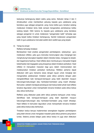 PPPPTK IPA
Direktorat Jenderal Guru dan Tenaga Kependidikan - Kemdikbud
KEGIATAN PEMBELAJARAN: DASAR PENELITIAN TINDAKAN KELAS
KELOMPOK KOMPETENSI J
14
keduanya berlangsung dalam waktu yang sama. Sebutan tahap 2 dan 3
dimaksudkan untuk memberikan peluang kepada guru pelaksana yang
berstatus juga sebagai pengamat, yang mana ketika guru tersebut sedang
melakukan tindakan tentu tidak sempat menganalisis peristiwanya ketika
sedang terjadi. Oleh karena itu kepada guru pelaksana yang berstatus
sebagai pengamat ini untuk melakukan "pengamatan balik" terhadap apa
yang terjadi ketika tindakan berlangsung. Sambil melakukan pengamatan
balik ini guru pelaksana mencatat sedikit demi sedikit apa yang terjadi.
4) Tahap ke empat
Refleksi terhadap tindakan
Berdasarkan hasil analisis pengamatan pembelajaran, selanjutnya guru
melakukan refleksi, yaitu guru mencoba merenungkan atau mengingat dan
menghubung-hubungkan kejadian dalam interaksi kelas, mengapa itu terjadi,
dan bagaimana hasilnya. Hasil refleksi akan membuat guru menyadari tingkat
keberhasilan dan kegagalan yang dicapainya dalam tindakan perbaikan. Hasil
refleksi ini merupakan masukan bagi guru dalam merencanakan dan
melaksanakan tindakan perbaikan berikutnya. Refleksi pertama dapat
dilakukan oleh guru bersama siswa dengan tujuan untuk mengkaji dan
menganalisis pelaksanaan tindakan pada siklus pertama dengan jalan
mengidentifikasi baik kemajuan-kemajuan yang telah diperoleh maupun
kekurangan-kekurangan atau hambatan-hambatan yang masih dihadapi.
Kemudian, setelah mendapat persetujuan dari kedua belah pihak hasil refleksi
tersebut digunakan untuk memperbaiki rencana tindakan pada siklus kedua
atau siklus berikutnya
Refleksi yang dilakukan pada akhir siklus pertama bertujuan untuk meng-
identifikasi baik kemajuan-kemajuan yang telah diperoleh maupun
kekurangan-kekurangan atau hambatan-hambatan yang masih dihadapi.
Hasil refleksi ini kemudian digunakan untuk memperbaiki rencana tindakan
pada siklus kedua atau berikutnya.
Tindakan kedua berupa implementasi serangkaian kegiatan pembelajaran
yang telah direvisi untuk mengatasi masalah pada siklus pertama yang belum
tuntas. Selama proses belajar pada siklus kedua ini juga akan dilakukan
 