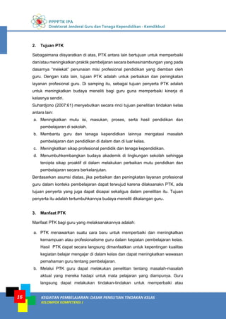 PPPPTK IPA
Direktorat Jenderal Guru dan Tenaga Kependidikan - Kemdikbud
KEGIATAN PEMBELAJARAN: DASAR PENELITIAN TINDAKAN KELAS
KELOMPOK KOMPETENSI J
16
2. Tujuan PTK
Sebagaimana diisyaratkan di atas, PTK antara lain bertujuan untuk memperbaiki
dan/atau meningkatkan praktik pembeljaran secara berkesinambungan yang pada
dasarnya ”melekat” penunaian misi profesional pendidikan yang diemban oleh
guru. Dengan kata lain, tujuan PTK adalah untuk perbaikan dan peningkatan
layanan profesional guru. Di samping itu, sebagai tujuan penyerta PTK adalah
untuk meningkatkan budaya meneliti bagi guru guna memperbaiki kinerja di
kelasnya sendiri.
Suhardjono (2007:61) menyebutkan secara rinci tujuan penelitian tindakan kelas
antara lain:
a. Meningkatkan mutu isi, masukan, proses, serta hasil pendidikan dan
pembelajaran di sekolah.
b. Membantu guru dan tenaga kependidkan lainnya mengatasi masalah
pembelajaran dan pendidikan di dalam dan di luar kelas.
c. Meningkatkan sikap profesional pendidik dan tenaga kependidikan.
d. Menumbuhkembangkan budaya akademik di lingkungan sekolah sehingga
tercipta sikap proaktif di dalam melakukan perbaikan mutu pendidkan dan
pembelajaran secara berkelanjutan.
Berdasarkan asumsi diatas, jika perbaikan dan peningkatan layanan profesional
guru dalam konteks pembelajaran dapat terwujud karena dilaksanakn PTK, ada
tujuan penyerta yang juga dapat dicapai sekaligus dalam penelitian itu. Tujuan
penyerta itu adalah tertumbuhkannya budaya meneliti dikalangan guru.
3. Manfaat PTK
Manfaat PTK bagi guru yang melaksanakannya adalah:
a. PTK menawarkan suatu cara baru untuk memperbaiki dan meningkatkan
kemampuan atau profesionalisme guru dalam kegiatan pembelajaran kelas.
Hasil PTK dapat secara langsung dimanfaatkan untuk kepentingan kualitas
kegiatan belajar mengajar di dalam kelas dan dapat meningkatkan wawasan
pemahaman guru tentang pembelajaran.
b. Melalui PTK guru dapat melakukan penelitian tentang masalah-masalah
aktual yang mereka hadapi untuk mata pelajaran yang diampunya. Guru
langsung dapat melakukan tindakan-tindakan untuk memperbaiki atau
 