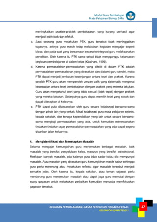 LISTRIK untuk SMP
KEGIATAN PEMBELAJARAN: DASAR PENELITIAN TINDAKAN KELAS
KELOMPOK KOMPETENSI J
Modul Guru Pembelajar
Mata Pelajaran Biologi SMA
17
meningkatkan praktek-praktek pembelajaran yang kurang berhasil agar
menjadi lebih baik dan efektif.
c. Saat seorang guru melakukan PTK, guru tersebut tidak meninggalkan
tugasnya, artinya guru masih tetap melakukan kegiatan mengajar seperti
biasa, dan pada saat yang bersamaan secara terintegrasi guru melaksanakan
penelitian. Oleh karena itu PTK sama sekali tidak mengganggu kelancaran
kegiatan pembelajaran di dalam kelas (Kasihani, 1999).
d. Karena permasalahan-permasalahan yang diteliti di dalam PTK adalah
permasalahan-permasalahan yang dirasakan dan dialami guru sendiri, maka
PTK dapat menjadi jembatan kesenjangan antara teori dan praktek. Karena
setelah PTK guru akan memperoleh umpan balik yang sistematik mengenai
kesesuaian antara teori pembelajaran dengan praktek yang mereka lakukan.
Guru akan mengetahui teori yang tidak sesuai (tidak tepat) dengan praktek
yang mereka lakukan. Selanjutnya guru dapat memilih teori yang cocok dan
dapat diterapkan di kelasnya.
e. PTK dapat pula dilaksanakan oleh guru secara kolaborasi bersama-sama
dengan pihak lain yang terkait. Misal kolaborasi guru mata pelajaran sejenis,
kepala sekolah, dan tenaga kependidikan yang lain untuk secara bersama-
sama mengkaji permasalahan yang ada, untuk kemudian merencanakan
tindakan-tindakan agar permasalahan-permasalahan yang ada dapat segera
dicarikan jalan keluarnya.
4. Mengidentifikasi dan Menetapkan Masalah
Selama mengajar kemungkinan guru menemukan berbagai masalah, baik
masalah yang bersifat pengelolaan kelas, maupun yang bersifat instruksional.
Meskipun banyak masalah, ada kalanya guru tidak sadar kalau dia mempunyai
masalah. Atau masalah yang dirasakan guru kemungkinan masih kabur sehingga
guru perlu merenung atau melakukan refleksi agar masalah tersebut menjadi
semakin jelas. Oleh karena itu, kepala sekolah, atau teman sejawat perlu
mendorong guru menemukan masalah atau dapat juga guru memulai dengan
suatu gagasan untuk melakukan perbaikan kemudian mencoba memfokuskan
gagasan tersebut.
 