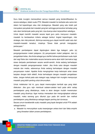 PPPPTK IPA
Direktorat Jenderal Guru dan Tenaga Kependidikan - Kemdikbud
KEGIATAN PEMBELAJARAN: DASAR PENELITIAN TINDAKAN KELAS
KELOMPOK KOMPETENSI J
18
Guru tidak mungkin memecahkan semua masalah yang teridentifikasikan itu
secara sekaligus, dalam suatu PTK. Masalah-masalah itu berbeda satu sama lain
dalam hal kepentingan atau nilai strategisnya. Masalah yang satu boleh jadi
merupakan penyebab dari masalah yang lain sehingga pemecahan terhadap yang
satu akan berdampak pada yang lain; dua-duanya akan terpecahkan sekaligus.
Untuk dapat memilih masalah secara tepat guru perlu menyusun masalah-
masalah itu berdasarkan kriteria sebagai berikut: tingkat kepentingan, nilai
strategis, dan nilai prekuisit. Akhirnya seorang guru dapat memilih salah satu dari
masalah-masalah tersebut, misalnya “Siswa tidak pernah mengajukan
pertanyaan.”
Masalah pembelajaran dapat digolongkan dalam tiga kategori, yaitu (a)
pengorganisasian materi pelajaran, (b) penyampaian materi pelajaran, dan (c)
pengelolaan kelas. Jika Anda sebagai guru berfikir bahwa pembahasan suatu topik
dari segi fisika dan matematika secara bersama-sama akan lebih bermakna bagi
siswa daripada pembahasan secara sendiri-sendiri, Anda sedang berhadapan
dengan masalah pengorganisasian materi. Jika Anda suka dengan masalah
metode dan media, sebenarnya Anda sedang berhadapan dengan masalah
penyampaian materi. Apabila Anda menginginkan kerja kelompok antar siswa
berjalan dengan lebih efektif, Anda berhadapan dengan masalah pengelolaan
kelas. Jangan terikat pada satu kategori saja; kategori lain mungkin mempunyai
masalah yang lebih penting untuk dimunculkan.
Untuk melakukan hal ini, guru dapat merenungkan kembali apa yang telah
dilakukan. Jika guru rajin membuat catatan-catatan kecil pada akhir setiap
pembelajaran yang dikelolanya, maka ia akan dengan mudah menemukan
masalah yang dicarinya. Agar mampu merasakan dan mengungkapkan adanya
masalah, maka seorang guru dituntut jujur pada diri sendiri dan melihat
pembelajaran yang dikelolanya sebagai bagian penting dari dunianya.
Secara umum karaktersitik suatu masalah yang layak diangkat untuk PTK adalah
sebagai berikut.
a. Masalah itu menunjukkan suatu kesenjangan antara teori dan fakta empirik
yang dirasakan dalam proses pembelajaran.
 