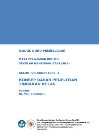 Pusat Pengembangan dan Pemberdayaan Pendidik
dan Tenaga Kependidikan Ilmu Pengetahuan Alam (PPPPTK IPA)
DIREKTORAT JENDERAL GURU DAN TENAGA KEPENDIDIKAN
KEMENTERIAN PENDIDIKAN DAN KEBUDAYAAN
TAHUN 2016
11
Penulis:
Dr. Yeni Hendriani
MODUL GURU PEMBELAJAR
MATA PELAJARAN BIOLOGI
SEKOLAH MENENGAH ATAS (SMA)
KELOMPOK KOMPETENSI J
KONSEP DASAR PENELITIAN
TINDAKAN KELAS
 