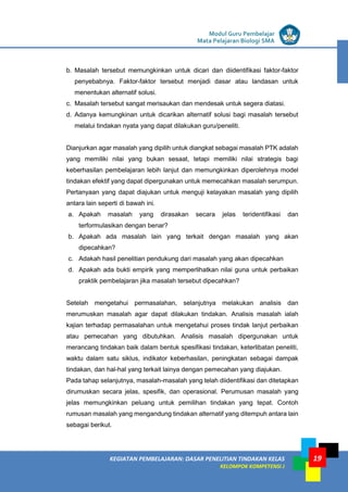 LISTRIK untuk SMP
KEGIATAN PEMBELAJARAN: DASAR PENELITIAN TINDAKAN KELAS
KELOMPOK KOMPETENSI J
Modul Guru Pembelajar
Mata Pelajaran Biologi SMA
19
b. Masalah tersebut memungkinkan untuk dicari dan diidentifikasi faktor-faktor
penyebabnya. Faktor-faktor tersebut menjadi dasar atau landasan untuk
menentukan alternatif solusi.
c. Masalah tersebut sangat merisaukan dan mendesak untuk segera diatasi.
d. Adanya kemungkinan untuk dicarikan alternatif solusi bagi masalah tersebut
melalui tindakan nyata yang dapat dilakukan guru/peneliti.
Dianjurkan agar masalah yang dipilih untuk diangkat sebagai masalah PTK adalah
yang memiliki nilai yang bukan sesaat, tetapi memiliki nilai strategis bagi
keberhasilan pembelajaran lebih lanjut dan memungkinkan diperolehnya model
tindakan efektif yang dapat dipergunakan untuk memecahkan masalah serumpun.
Pertanyaan yang dapat diajukan untuk menguji kelayakan masalah yang dipilih
antara lain seperti di bawah ini.
a. Apakah masalah yang dirasakan secara jelas teridentifikasi dan
terformulasikan dengan benar?
b. Apakah ada masalah lain yang terkait dengan masalah yang akan
dipecahkan?
c. Adakah hasil penelitian pendukung dari masalah yang akan dipecahkan
d. Apakah ada bukti empirik yang memperlihatkan nilai guna untuk perbaikan
praktik pembelajaran jika masalah tersebut dipecahkan?
Setelah mengetahui permasalahan, selanjutnya melakukan analisis dan
merumuskan masalah agar dapat dilakukan tindakan. Analisis masalah ialah
kajian terhadap permasalahan untuk mengetahui proses tindak lanjut perbaikan
atau pemecahan yang dibutuhkan. Analisis masalah dipergunakan untuk
merancang tindakan baik dalam bentuk spesifikasi tindakan, keterlibatan peneliti,
waktu dalam satu siklus, indikator keberhasilan, peningkatan sebagai dampak
tindakan, dan hal-hal yang terkait lainya dengan pemecahan yang diajukan.
Pada tahap selanjutnya, masalah-masalah yang telah diidentifikasi dan ditetapkan
dirumuskan secara jelas, spesifik, dan operasional. Perumusan masalah yang
jelas memungkinkan peluang untuk pemilihan tindakan yang tepat. Contoh
rumusan masalah yang mengandung tindakan alternatif yang ditempuh antara lain
sebagai berikut.
 