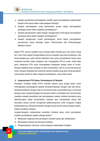 PPPPTK IPA
Direktorat Jenderal Guru dan Tenaga Kependidikan - Kemdikbud
KEGIATAN PEMBELAJARAN: DASAR PENELITIAN TINDAKAN KELAS
KELOMPOK KOMPETENSI J
20
a. Apakah pendekatan pembelajaran saintifik dapat meningkatkan keterampilan
berpikir kritis siswa dalam mata pelajaran Biologi?
b. Apakah pembelajaran yang berorientasi proses dapat meningkatkan
partisipasi siswa dalam kegiatan pembelajaran?
c. Apakah penyampaian materi dengan menggunakan LKS dapat meningkatkan
partisipasi siswa dalam kegiatan pembelajaran?
d. Apakah penggunaan model pembelajaran inkuiri dapat meningkatkan
pemahaman siswa terhadap materi “Pertumbuhan dan Perkembangan
Makhluk Hidup?
Dalam PTK, semua masalah harus berada dalam kendali guru dan bukan orang
lain. Guru harus dapat mengendalikan semua masalah yang ada di kelasnya. Jika
Anda sebagai guru yakin bahwa ketiadaan buku yang menyebabkan siswa sukar
membaca kembali materi pelajaran dan mengerjakan PR di rumah, Anda tidak
perlu melakukan PTK untuk meningkatkan kebiasaan belajar siswa di rumah.
Dengan dibelikan buku masalah itu akan terpecahkan, dan itu di luar kemampuan
Anda. Dengan perkataan lain yakinkan bahwa masalah yang akan Anda pecahkan
cukup layak berada di dalam wilayah pembelajaran, yang Anda kuasai.
5. Implementasi PTK Dalam Pembelajaran Di Sekolah
Penelitian Tindakan Kelas (PTK) memiliki potensi yang sangat besar untuk
meningkatkan pembelajaran apabila diimplementasikan dengan baik dan benar.
Diimplementasikan dengan baik di sini berarti pihak yang terlibat (guru) mencoba
dengan sadar mengembangkan kemampuan dalam mendeteksi dan memecahkan
masalah-masalah pendidikan dan pembelajaran melalui tindakan bermakna yang
diperhitungkan dapat memecahkan masalah atau memperbaiki situasi dan
kemudian secara cermat mengamati pelaksanaannya untuk mengukur tingkat
keberhasilannya. Diimplementasikan dengan benar berarti sesuai dengan kaidah-
kaidah penelitian tindakan.
Langkah-langkah implementasi penelitian tindakan kelas untuk peningkatan
kualitas pembelajaran adalah sebagai berikut:
a. Melakukan diagnosis dan penetapan masalah yang ingin diselesaikan,
b. Menetapkan bentuk dan skenario tindakan,
c. Pengembangan instrumen untuk mengukur kebehasilan tindakan,
 