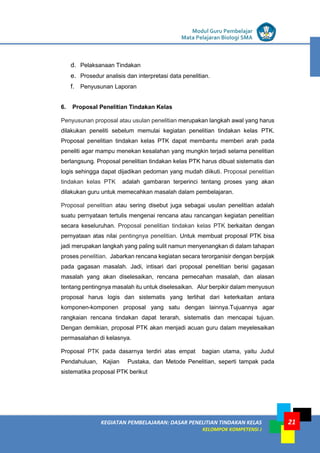 LISTRIK untuk SMP
KEGIATAN PEMBELAJARAN: DASAR PENELITIAN TINDAKAN KELAS
KELOMPOK KOMPETENSI J
Modul Guru Pembelajar
Mata Pelajaran Biologi SMA
21
d. Pelaksanaan Tindakan
e. Prosedur analisis dan interpretasi data penelitian.
f. Penyusunan Laporan
6. Proposal Penelitian Tindakan Kelas
Penyusunan proposal atau usulan penelitian merupakan langkah awal yang harus
dilakukan peneliti sebelum memulai kegiatan penelitian tindakan kelas PTK.
Proposal penelitian tindakan kelas PTK dapat membantu memberi arah pada
peneliti agar mampu menekan kesalahan yang mungkin terjadi selama penelitian
berlangsung. Proposal penelitian tindakan kelas PTK harus dibuat sistematis dan
logis sehingga dapat dijadikan pedoman yang mudah diikuti. Proposal penelitian
tindakan kelas PTK adalah gambaran terperinci tentang proses yang akan
dilakukan guru untuk memecahkan masalah dalam pembelajaran.
Proposal penelitian atau sering disebut juga sebagai usulan penelitian adalah
suatu pernyataan tertulis mengenai rencana atau rancangan kegiatan penelitian
secara keseluruhan. Proposal penelitian tindakan kelas PTK berkaitan dengan
pernyataan atas nilai pentingnya penelitian. Untuk membuat proposal PTK bisa
jadi merupakan langkah yang paling sulit namun menyenangkan di dalam tahapan
proses penelitian. Jabarkan rencana kegiatan secara terorganisir dengan berpijak
pada gagasan masalah. Jadi, intisari dari proposal penelitian berisi gagasan
masalah yang akan diselesaikan, rencana pemecahan masalah, dan alasan
tentang pentingnya masalah itu untuk diselesaikan. Alur berpikir dalam menyusun
proposal harus logis dan sistematis yang terlihat dari keterkaitan antara
komponen-komponen proposal yang satu dengan lainnya.Tujuannya agar
rangkaian rencana tindakan dapat terarah, sistematis dan mencapai tujuan.
Dengan demikian, proposal PTK akan menjadi acuan guru dalam meyelesaikan
permasalahan di kelasnya.
Proposal PTK pada dasarnya terdiri atas empat bagian utama, yaitu Judul
Pendahuluan, Kajian Pustaka, dan Metode Penelitian, seperti tampak pada
sistematika proposal PTK berikut
 