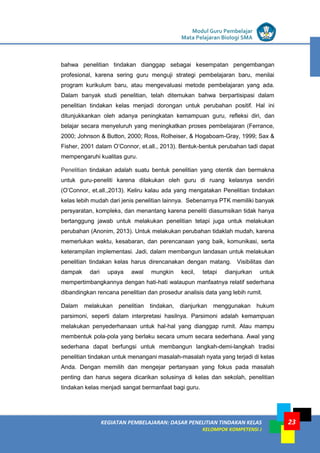 LISTRIK untuk SMP
KEGIATAN PEMBELAJARAN: DASAR PENELITIAN TINDAKAN KELAS
KELOMPOK KOMPETENSI J
Modul Guru Pembelajar
Mata Pelajaran Biologi SMA
23
bahwa penelitian tindakan dianggap sebagai kesempatan pengembangan
profesional, karena sering guru menguji strategi pembelajaran baru, menilai
program kurikulum baru, atau mengevaluasi metode pembelajaran yang ada.
Dalam banyak studi penelitian, telah ditemukan bahwa berpartisipasi dalam
penelitian tindakan kelas menjadi dorongan untuk perubahan positif. Hal ini
ditunjukkankan oleh adanya peningkatan kemampuan guru, refleksi diri, dan
belajar secara menyeluruh yang meningkatkan proses pembelajaran (Ferrance,
2000; Johnson & Button, 2000; Ross, Rolheiser, & Hogaboam-Gray, 1999; Sax &
Fisher, 2001 dalam O’Connor, et.all., 2013). Bentuk-bentuk perubahan tadi dapat
mempengaruhi kualitas guru.
Penelitian tindakan adalah suatu bentuk penelitian yang otentik dan bermakna
untuk guru-peneliti karena dilakukan oleh guru di ruang kelasnya sendiri
(O’Connor, et.all.,2013). Keliru kalau ada yang mengatakan Penelitian tindakan
kelas lebih mudah dari jenis penelitian lainnya. Sebenarnya PTK memiliki banyak
persyaratan, kompleks, dan menantang karena peneliti diasumsikan tidak hanya
bertanggung jawab untuk melakukan penelitian tetapi juga untuk melakukan
perubahan (Anonim, 2013). Untuk melakukan perubahan tidaklah mudah, karena
memerlukan waktu, kesabaran, dan perencanaan yang baik, komunikasi, serta
keterampilan implementasi. Jadi, dalam membangun landasan untuk melakukan
penelitian tindakan kelas harus direncanakan dengan matang. Visibilitas dan
dampak dari upaya awal mungkin kecil, tetapi dianjurkan untuk
mempertimbangkannya dengan hati-hati walaupun manfaatnya relatif sederhana
dibandingkan rencana penelitian dan prosedur analisis data yang lebih rumit.
Dalam melakukan penelitian tindakan, dianjurkan menggunakan hukum
parsimoni, seperti dalam interpretasi hasilnya. Parsimoni adalah kemampuan
melakukan penyederhanaan untuk hal-hal yang dianggap rumit. Atau mampu
membentuk pola-pola yang berlaku secara umum secara sederhana. Awal yang
sederhana dapat berfungsi untuk membangun langkah-demi-langkah tradisi
penelitian tindakan untuk menangani masalah-masalah nyata yang terjadi di kelas
Anda. Dengan memilih dan mengejar pertanyaan yang fokus pada masalah
penting dan harus segera dicarikan solusinya di kelas dan sekolah, penelitian
tindakan kelas menjadi sangat bermanfaat bagi guru.
 