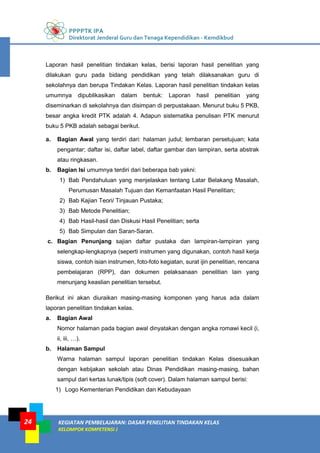 PPPPTK IPA
Direktorat Jenderal Guru dan Tenaga Kependidikan - Kemdikbud
KEGIATAN PEMBELAJARAN: DASAR PENELITIAN TINDAKAN KELAS
KELOMPOK KOMPETENSI J
24
Laporan hasil penelitian tindakan kelas, berisi laporan hasil penelitian yang
dilakukan guru pada bidang pendidikan yang telah dilaksanakan guru di
sekolahnya dan berupa Tindakan Kelas. Laporan hasil penelitian tindakan kelas
umumnya dipublikasikan dalam bentuk: Laporan hasil penelitian yang
diseminarkan di sekolahnya dan disimpan di perpustakaan. Menurut buku 5 PKB,
besar angka kredit PTK adalah 4. Adapun sistematika penulisan PTK menurut
buku 5 PKB adalah sebagai berikut.
a. Bagian Awal yang terdiri dari: halaman judul; lembaran persetujuan; kata
pengantar; daftar isi, daftar label, daftar gambar dan lampiran, serta abstrak
atau ringkasan.
b. Bagian Isi umumnya terdiri dari beberapa bab yakni:
1) Bab Pendahuluan yang menjelaskan tentang Latar Belakang Masalah,
Perumusan Masalah Tujuan dan Kemanfaatan Hasil Penelitian;
2) Bab Kajian Teori/ Tinjauan Pustaka;
3) Bab Metode Penelitian;
4) Bab Hasil-hasil dan Diskusi Hasil Penelitian; serta
5) Bab Simpulan dan Saran-Saran.
c. Bagian Penunjang sajian daftar pustaka dan lampiran-lampiran yang
selengkap-lengkapnya (seperti instrumen yang digunakan, contoh hasil kerja
siswa, contoh isian instrumen, foto-foto kegiatan, surat ijin penelitian, rencana
pembelajaran (RPP), dan dokumen pelaksanaan penelitian lain yang
menunjang keaslian penelitian tersebut.
Berikut ini akan diuraikan masing-masing komponen yang harus ada dalam
laporan penelitian tindakan kelas.
a. Bagian Awal
Nomor halaman pada bagian awal dinyatakan dengan angka romawi kecil (i,
ii, iii, …).
b. Halaman Sampul
Warna halaman sampul laporan penelitian tindakan Kelas disesuaikan
dengan kebijakan sekolah atau Dinas Pendidikan masing-masing, bahan
sampul dari kertas lunak/tipis (soft cover). Dalam halaman sampul berisi:
1) Logo Kementerian Pendidikan dan Kebudayaan
 