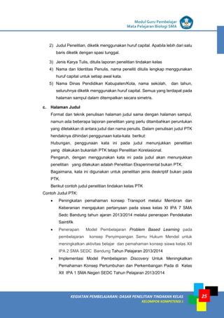 LISTRIK untuk SMP
KEGIATAN PEMBELAJARAN: DASAR PENELITIAN TINDAKAN KELAS
KELOMPOK KOMPETENSI J
Modul Guru Pembelajar
Mata Pelajaran Biologi SMA
25
2) Judul Penelitian, diketik menggunakan huruf capital. Apabila lebih dari satu
baris diketik dengan spasi tunggal.
3) Jenis Karya Tulis, ditulis laporan penelitian tindakan kelas
4) Nama dan Identitas Penulis, nama peneliti ditulis lengkap menggunakan
huruf capital untuk setiap awal kata.
5) Nama Dinas Pendidikan Kabupaten/Kota, nama sekolah, dan tahun,
seluruhnya diketik menggunakan huruf capital. Semua yang terdapat pada
halaman sampul dalam ditempatkan secara simetris.
c. Halaman Judul
Format dan teknik penulisan halaman judul sama dengan halaman sampul,
namun ada beberapa laporan penelitian yang perlu ditambahkan peruntukan
yang diletakkan di antara judul dan nama penulis. Dalam penulisan judul PTK
hendaknya dihindari penggunaan kata-kata berikut:
Hubungan, penggunaan kata ini pada judul menunjukkan penelitian
yang dilakukan bukanlah PTK tetapi Penelitian Korelasional.
Pengaruh, dengan menggunakan kata ini pada judul akan menunjukkan
penelitian yang dilakukan adalah Penelitian Eksperimental bukan PTK.
Bagaimana, kata ini digunakan untuk penelitian jenis deskriptif bukan pada
PTK.
Berikut contoh judul penelitian tindakan kelas PTK
Contoh Judul PTK:
 Peningkatan pemahaman konsep Transport melalui Membran dan
Keberanian mengajukan pertanyaan pada siswa kelas XI IPA 7 SMA
Sedc Bandung tahun ajaran 2013/2014 melalui penerapan Pendekatan
Saintifik
 Penerapan Model Pembelajaran Problem Based Learning pada
pembelajaran konsep Penyimpangan Semu Hukum Mendel untuk
meningkatkan aktivitas belajar dan pemahaman konsep siswa kelas XII
IPA 2 SMA SEDC Bandung Tahun Pelajaran 2013/2014
 Implementasi Model Pembelajaran Discovery Untuk Meningkatkan
Pemahaman Konsep Pertumbuhan dan Perkembangan Pada di Kelas
XII IPA 1 SMA Negeri SEDC Tahun Pelajaran 2013/2014
 