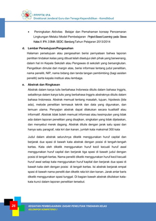 PPPPTK IPA
Direktorat Jenderal Guru dan Tenaga Kependidikan - Kemdikbud
KEGIATAN PEMBELAJARAN: DASAR PENELITIAN TINDAKAN KELAS
KELOMPOK KOMPETENSI J
26
 Peningkatan Aktivitas Belajar dan Pemahaman konsep Pencemaran
Lingkungan Melalui Model Pembelajaran ProjectBasedLearning pada Siswa
KelasX IPA 3SMA SEDC BandungTahun Pelajaran 2013/2014
d. Lembar Persetujuan/Pengesahan
Halaman persetujuan atau pengesahan berisi pernyataan bahwa laporan
penlitian tindakan kelas yang dibuat telah disetujui oleh pihak yang berwenang,
dalam hal ini Kepala Sekolah atau Pengawas di sekolah yang bersangkutan.
Pengetikan dimulai dari margin atas, berisi informasi tentang judul penelitian,
nama peneliti, NIP, nama bidang dan tanda tangan pembimbing (bagi asisten
peneliti) serta kepala institusi atau lembaga.
e. Abstrak dan Ringkasan
Abstrak dalam karya tulis berbahasa Indonesia ditulis dalam bahasa Inggris,
sebaliknya dalam karya tulis yang berbahasa Inggris abstraknya ditulis dalam
bahasa Indonesia. Abstrak memuat tentang masalah, tujuan, hipotesis (bila
ada), metode penelitian termasuk teknik dan data yang digunakan, dan
temuan utama. Penyajian abstrak dapat dilakukan secara kualitatif atau
informatif. Abstrak tidak boleh memuat informasi atau kesimpulan yang tidak
ada dalam laporan penelitian yang disajikan, singkatan yang tidak dijelaskan,
dan menyebut merek dagang. Abstrak ditulis dengan jarak satu spasi dan
hanya satu paragraf, rata kiri dan kanan, jumlah kata maksimal 300 kata
Judul dalam abstrak seluruhnya diketik menggunakan huruf capital dan
berjarak dua spasi di bawah kata abstrak dengan posisi di tengah-tengah
kertas. Kata oleh diketik menggunakan huruf kecil kecuali huruf awal
menggunakan huruf capital dan berjarak tiga spasi di bawah judul dengan
posisi di tengah kertas. Nama peneliti diketik menggunakan huruf kecil kecuali
huruf awal setiap kata menggunakan huruf kapital dan berjarak dua spasi di
bawah kata oleh dengan posisi di tengah kertas. Isi abstrak berjarak empat
spasi di bawah nama peneliti dan diketik rata kiri dan kanan. Jarak antar baris
diketik menggunakan spasi tunggal. Di bagian bawah abstrak dituliskan kata-
kata kunci dalam laporan penelitian tersebut.
 