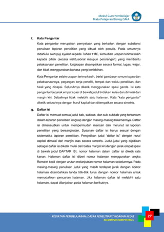 LISTRIK untuk SMP
KEGIATAN PEMBELAJARAN: DASAR PENELITIAN TINDAKAN KELAS
KELOMPOK KOMPETENSI J
Modul Guru Pembelajar
Mata Pelajaran Biologi SMA
27
f. Kata Pengantar
Kata pengantar merupakan pernyataan yang berkaitan dengan substansi
penulisan laporan penelitian yang dibuat oleh penulis. Pada umumnya
didahului oleh puji syukur kepada Tuhan YME, kemudian ucapan terima kasih
kepada pihak (secara institusional maupun perorangan) yang membantu
pelaksanaan penelitian. Ungkapan disampaikan secara formal, lugas, wajar,
dan tidak menggunakan bahasa yang berlebihan.
Kata Pengantar selain ucapan terima kasih, berisi gambaran umum tugas dan
pelaksanaannya, pegangan kerja peneliti, tempat dan waktu penelitian, dan
hasil yang dicapai. Seluruhnya diketik menggunakan spasi ganda. Isi kata
pengantar berjarak empat spasi di bawah judul tindakan kelas dan dimulai dari
margin kiri. Sebaiknya tidak melebihi satu halaman. Kata “kata pengantar”
diketik seluruhnya dengan huruf kapital dan ditempatkan secara simetris.
g. Daftar Isi
Daftar isi memuat semua judul bab, subbab, dan sub-subbab yang tercantum
dalam laporan penelitian lengkap dengan masing-masing halamannya. Daftar
isi dimaksudkan untuk mempermudah mencari dan merunut isi laporan
penelitian yang bersangkutan. Susunan daftar isi harus sesuai dengan
sistematika laporan penelitian. Pengetikan judul “daftar isi” dengan huruf
capital dimulai dari margin atas secara simetris. Judul-judul yang dijadikan
sebagai daftar isi diketik mulai dari batas margin kiri dengan jarak empat spasi
di bawah judul DAFTAR ISI, nomor halaman dalam daftar isi diketik rata
kanan. Halaman daftar isi diberi nomor halaman menggunakan angka
Romawi kecil dengan urutan melanjutkan nomor halaman sebelumnya. Pada
masing-masing penulisan judul yang masih terdapat jarak dengan nomor
halaman ditambahkan tanda titik-titik lurus dengan nomor halaman untuk
memudahkan pencarian halaman. Jika halaman daftar isi melebihi satu
halaman, dapat dilanjutkan pada halaman berikutnya.
 