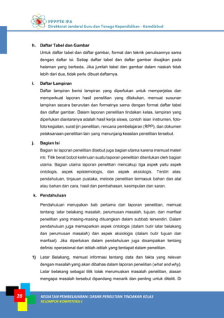 PPPPTK IPA
Direktorat Jenderal Guru dan Tenaga Kependidikan - Kemdikbud
KEGIATAN PEMBELAJARAN: DASAR PENELITIAN TINDAKAN KELAS
KELOMPOK KOMPETENSI J
28
h. Daftar Tabel dan Gambar
Untuk daftar tabel dan daftar gambar, format dan teknik penulisannya sama
dengan daftar isi. Setiap daftar tabel dan daftar gambar disajikan pada
halaman yang berbeda. Jika jumlah tabel dan gambar dalam naskah tidak
lebih dari dua, tidak perlu dibuat daftarnya.
i. Daftar Lampiran
Daftar lampiran berisi lampiran yang diperlukan untuk memperjelas dan
memperkuat laporan hasil penelitian yang dilakukan, memuat susunan
lampiran secara berurutan dan formatnya sama dengan format daftar tabel
dan daftar gambar. Dalam laporan penelitian tindakan kelas, lampiran yang
diperlukan diantaranya adalah hasil kerja siswa, contoh isian instrumen, foto-
foto kegiatan, surat ijin penelitian, rencana pembelajaran (RPP), dan dokumen
pelaksanaan penelitian lain yang menunjang keaslian penelitian tersebut.
j. Bagian Isi
Bagian isi laporan penelitian disebut juga bagian utama karena memuat materi
inti. Titik berat bobot keilmuan suatu laporan penelitian ditentukan oleh bagian
utama. Bagian utama laporan penelitian mencakup tiga aspek yaitu aspek
ontologis, aspek epistemologis, dan aspek aksiologis. Terdiri atas:
pendahuluan, tinjauan pustaka, metode penelitian termasuk bahan dan alat
atau bahan dan cara, hasil dan pembahasan, kesimpulan dan saran.
k. Pendahuluan
Pendahuluan merupakan bab pertama dari laporan penelitian, memuat
tentang: latar belakang masalah, perumusan masalah, tujuan, dan manfaat
penelitian yang masing-masing dituangkan dalam subbab tersendiri. Dalam
pendahuluan juga memaparkan aspek ontologis (dalam butir latar belakang
dan perumusan masalah) dan aspek aksiologis (dalam butir tujuan dan
manfaat). Jika diperlukan dalam pendahuluan juga disampaikan tentang
definisi operasional dari istilah-istilah yang terdapat dalam penelitian.
1) Latar Belakang, memuat informasi tentang data dan fakta yang relevan
dengan masalah yang akan dibahas dalam laporan penelitian (what and why).
Latar belakang sebagai titik tolak merumuskan masalah penelitian, alasan
mengapa masalah tersebut dipandang menarik dan penting untuk diteliti. Di
 