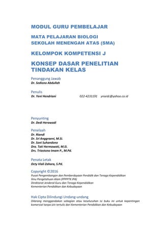 MODUL GURU PEMBELAJAR
MATA PELAJARAN BIOLOGI
SEKOLAH MENENGAH ATAS (SMA)
KELOMPOK KOMPETENSI J
KONSEP DASAR PENELITIAN
TINDAKAN KELAS
Penanggung Jawab
Dr. Sediono Abdullah
Penulis
Dr. Yeni Hendriani 022-4231191 ynsedc@yahoo.co.id
Penyunting
Dr. Dedi Herawadi
Penelaah
Dr. Riandi
Dr. Sri Anggraeni, M.Si.
Dr. Soni Suhandono
Dra. Tati Hermawati, M.Si.
Drs. Triastono Imam P., M.Pd.
Penata Letak
Octy Viali Zahara, S.Pd.
Copyright ©2016
Pusat Pengembangan dan Pemberdayaan Pendidik dan Tenaga Kependidikan
Ilmu Pengetahuan Alam (PPPPTK IPA)
Direktorat Jenderal Guru dan Tenaga Kependidikan
Kementerian Pendidikan dan Kebudayaan
Hak Cipta Dilindungi Undang-undang
Dilarang menggandakan sebagian atau keseluruhan isi buku ini untuk kepentingan
komersial tanpa izin tertulis dari Kementerian Pendidikan dan Kebudayaan
 
