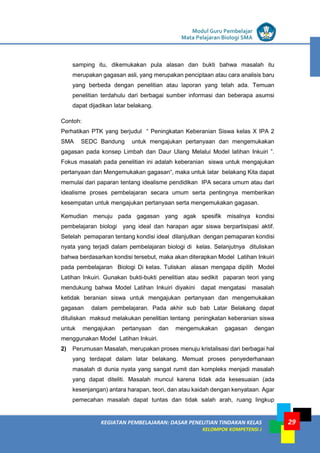 LISTRIK untuk SMP
KEGIATAN PEMBELAJARAN: DASAR PENELITIAN TINDAKAN KELAS
KELOMPOK KOMPETENSI J
Modul Guru Pembelajar
Mata Pelajaran Biologi SMA
29
samping itu, dikemukakan pula alasan dan bukti bahwa masalah itu
merupakan gagasan asli, yang merupakan penciptaan atau cara analisis baru
yang berbeda dengan penelitian atau laporan yang telah ada. Temuan
penelitian terdahulu dari berbagai sumber informasi dan beberapa asumsi
dapat dijadikan latar belakang.
Contoh:
Perhatikan PTK yang berjudul “ Peningkatan Keberanian Siswa kelas X IPA 2
SMA SEDC Bandung untuk mengajukan pertanyaan dan mengemukakan
gagasan pada konsep Limbah dan Daur Ulang Melalui Model latihan Inkuiri ”.
Fokus masalah pada penelitian ini adalah keberanian siswa untuk mengajukan
pertanyaan dan Mengemukakan gagasan“, maka untuk latar belakang Kita dapat
memulai dari paparan tentang idealisme pendidikan IPA secara umum atau dari
idealisme proses pembelajaran secara umum serta pentingnya memberikan
kesempatan untuk mengajukan pertanyaan serta mengemukakan gagasan.
Kemudian menuju pada gagasan yang agak spesifik misalnya kondisi
pembelajaran biologi yang ideal dan harapan agar siswa berpartisipasi aktif.
Setelah pemaparan tentang kondisi ideal dilanjutkan dengan pemaparan kondisi
nyata yang terjadi dalam pembelajaran biologi di kelas. Selanjutnya dituliskan
bahwa berdasarkan kondisi tersebut, maka akan diterapkan Model Latihan Inkuiri
pada pembelajaran Biologi Di kelas. Tuliskan alasan mengapa dipilih Model
Latihan Inkuiri. Gunakan bukti-bukti penelitian atau sedikit paparan teori yang
mendukung bahwa Model Latihan Inkuiri diyakini dapat mengatasi masalah
ketidak beranian siswa untuk mengajukan pertanyaan dan mengemukakan
gagasan dalam pembelajaran. Pada akhir sub bab Latar Belakang dapat
dituliskan maksud melakukan penelitian tentang peningkatan keberanian siswa
untuk mengajukan pertanyaan dan mengemukakan gagasan dengan
menggunakan Model Latihan Inkuiri.
2) Perumusan Masalah, merupakan proses menuju kristalisasi dari berbagai hal
yang terdapat dalam latar belakang. Memuat proses penyederhanaan
masalah di dunia nyata yang sangat rumit dan kompleks menjadi masalah
yang dapat diteliti. Masalah muncul karena tidak ada kesesuaian (ada
kesenjangan) antara harapan, teori, dan atau kaidah dengan kenyataan. Agar
pemecahan masalah dapat tuntas dan tidak salah arah, ruang lingkup
 