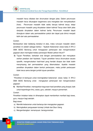 PPPPTK IPA
Direktorat Jenderal Guru dan Tenaga Kependidikan - Kemdikbud
KEGIATAN PEMBELAJARAN: DASAR PENELITIAN TINDAKAN KELAS
KELOMPOK KOMPETENSI J
30
masalah harus dibatasi dan dirumuskan dengan jelas. Dalam perumusan
masalah harus dituangkan bagaimana cara mengatasi dan menyelesaikan
(how). Perumusan masalah tidak selalu berupa kalimat tanya, tetapi
perumusan masalah yang dinyatakan dalam kalimat Tanya akan lebih jelas
daripada dinyatakan dalam kalimat berita. Perumusan masalah dapat
dirangkum dalam satu permasalahan pokok dan dapat pula dirinci menjadi
lebih dari satu permasalahan.
Contoh:
Berdasarkan latar belakang tersebut di atas, maka rumusan masalah dalam
penelitian ini adalah sebagai berikut : “Apakah Keberanian siswa kelas X IPA 2
SMA SEDC Bandung untuk mengajukan pertanyaan dan mengemukakan
gagasan akan meningkat melalui penerapan Model Latihan Inkuiri?”
3) Tujuan Penelitian, berkaitan erat dengan permasalahan dan merupakan
arahan jawaban dari hipotesis. Tujuan penelitian harus dirumuskan secara
spesifik, mengemukakan hasil-hasil yang hendak dicapai dan tidak boleh
menyimpang dari permasalahan yang dikemukakan. Apabila masalah
penelitian dinyatakan dalam bentuk pertanyaan, maka jumlah pertanyaan
tidak harus sama dengan jumlah tujuan penelitian.
Contoh:
“Penelitian ini bertujuan untuk meningkatkan keberanian siswa kelas X IPA 2
SMA SEDC Bandung untuk mengajukan pertanyaan dan mengemukakan
gagasan
4) Manfaat Penelitian, memaparkan kegunaan hasil penelitian yang dicapai, baik
untuk kepentingan ilmu, siswa, guru, sekolah, maupun pemerintah.
Contoh:
Penelitian tindakan kelas ini diharapkan dapat memberikan manfaat bagi siswa,
guru, maupun bagi sekolah.
Bagi siswa:
a) Memiliki keberanian untuk bertanya dan mengajukan gagasan
b) Meningkatkan penguasaan konsep Limbah dan Daur Ulang
c) Mengembangkan kemampuan berargumentasi
 