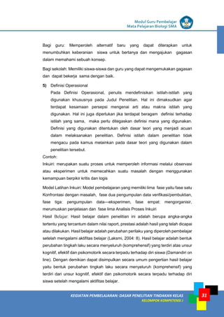 LISTRIK untuk SMP
KEGIATAN PEMBELAJARAN: DASAR PENELITIAN TINDAKAN KELAS
KELOMPOK KOMPETENSI J
Modul Guru Pembelajar
Mata Pelajaran Biologi SMA
31
Bagi guru: Memperoleh alternatif baru yang dapat diterapkan untuk
menumbuhkan keberanian siswa untuk bertanya dan mengajukan gagasan
dalam memahami sebuah konsep.
Bagi sekolah: Memiliki siswa-siswa dan guru yang dapat mengemukakan gagasan
dan dapat bekerja sama dengan baik.
5) Definisi Operasional
Pada Definisi Operasional, penulis mendefinisikan istilah-istilah yang
digunakan khususnya pada Judul Penelitian. Hal ini dimaksudkan agar
terdapat kesamaan persepsi mengenai arti atau makna istilah yang
digunakan. Hal ini juga diperlukan jika terdapat beragam definisi terhadap
istilah yang sama, maka perlu ditegaskan definisi mana yang digunakan.
Definisi yang digunakan ditentukan oleh dasar teori yang menjadi acuan
dalam melaksanakan penelitian. Definisi istilah dalam penelitian tidak
mengacu pada kamus melainkan pada dasar teori yang digunakan dalam
penelitian tersebut.
Contoh:
Inkuiri: merupakan suatu proses untuk memperoleh informasi melalui observasi
atau eksperimen untuk memecahkan suatu masalah dengan menggunakan
kemampuan berpikir kritis dan logis
Model Latihan Inkuiri: Model pembelajaran yang memiliki lima fase yaitu fase satu
Konfrontasi dengan masalah, fase dua pengumpulan data verifikasi/pembuktian,
fase tiga: pengumpulan data—eksperimen, fase empat: mengorganisir,
merumuskan penjelasan dan fase lima Analisis Proses Inkuiri
Hasil Belajar: Hasil belajar dalam penelitian ini adalah berupa angka-angka
tertentu yang tercantum dalam nilai raport, prestasi adalah hasil yang telah dicapai
atau dilakukan. Hasil belajar adalah perubahan perilaku yang diperoleh pembelajar
setelah mengalami aktifitas belajar (Laksmi, 2004: 8). Hasil belajar adalah bentuk
perubahan tingkah laku secara menyeluruh (komprehensif) yang terdiri atas unsur
kognitif, efektif dan psikomotorik secara terpadu terhadap diri siswa (Damandiri on
line). Dengan demikian dapat disimpulkan secara umum pengertian hasil belajar
yaitu bentuk perubahan tingkah laku secara menyeluruh (komprehensif) yang
terdiri dari unsur kognitif, efektif dan psikomotorik secara terpadu terhadap diri
siswa setelah mengalami aktifitas belajar.
 