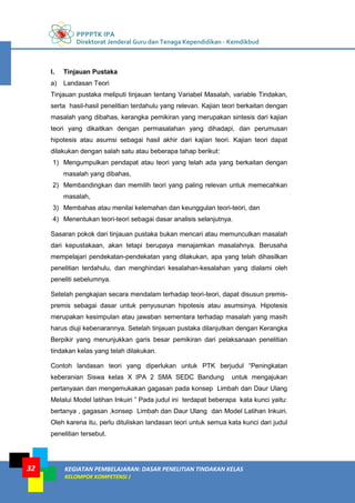 PPPPTK IPA
Direktorat Jenderal Guru dan Tenaga Kependidikan - Kemdikbud
KEGIATAN PEMBELAJARAN: DASAR PENELITIAN TINDAKAN KELAS
KELOMPOK KOMPETENSI J
32
l. Tinjauan Pustaka
a) Landasan Teori
Tinjauan pustaka meliputi tinjauan tentang Variabel Masalah, variable Tindakan,
serta hasil-hasil penelitian terdahulu yang relevan. Kajian teori berkaitan dengan
masalah yang dibahas, kerangka pemikiran yang merupakan sintesis dari kajian
teori yang dikaitkan dengan permasalahan yang dihadapi, dan perumusan
hipotesis atau asumsi sebagai hasil akhir dari kajian teori. Kajian teori dapat
dilakukan dengan salah satu atau beberapa tahap berikut:
1) Mengumpulkan pendapat atau teori yang telah ada yang berkaitan dengan
masalah yang dibahas,
2) Membandingkan dan memilih teori yang paling relevan untuk memecahkan
masalah,
3) Membahas atau menilai kelemahan dan keunggulan teori-teori, dan
4) Menentukan teori-teori sebagai dasar analisis selanjutnya.
Sasaran pokok dari tinjauan pustaka bukan mencari atau memunculkan masalah
dari kepustakaan, akan tetapi berupaya menajamkan masalahnya. Berusaha
mempelajari pendekatan-pendekatan yang dilakukan, apa yang telah dihasilkan
penelitian terdahulu, dan menghindari kesalahan-kesalahan yang dialami oleh
peneliti sebelumnya.
Setelah pengkajian secara mendalam terhadap teori-teori, dapat disusun premis-
premis sebagai dasar untuk penyusunan hipotesis atau asumsinya. Hipotesis
merupakan kesimpulan atau jawaban sementara terhadap masalah yang masih
harus diuji kebenarannya. Setelah tinjauan pustaka dilanjutkan dengan Kerangka
Berpikir yang menunjukkan garis besar pemikiran dari pelaksanaan penelitian
tindakan kelas yang telah dilakukan.
Contoh landasan teori yang diperlukan untuk PTK berjudul “Peningkatan
keberanian Siswa kelas X IPA 2 SMA SEDC Bandung untuk mengajukan
pertanyaan dan mengemukakan gagasan pada konsep Limbah dan Daur Ulang
Melalui Model latihan Inkuiri ” Pada judul ini terdapat beberapa kata kunci yaitu:
bertanya , gagasan ,konsep Limbah dan Daur Ulang dan Model Latihan Inkuiri.
Oleh karena itu, perlu dituliskan landasan teori untuk semua kata kunci dari judul
penelitian tersebut.
 