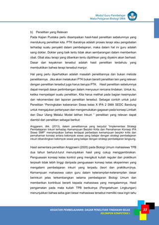 LISTRIK untuk SMP
KEGIATAN PEMBELAJARAN: DASAR PENELITIAN TINDAKAN KELAS
KELOMPOK KOMPETENSI J
Modul Guru Pembelajar
Mata Pelajaran Biologi SMA
33
b) Penelitian yang Relevan
Pada Kajian Pustaka perlu disampaikan hasil-hasil penelitian sebelumnya yang
mendukung penelitian kita. PTK ibaratnya adalah proses terapi atau pengobatan
terhadap suatu penyakit dalam pembelajaran, maka dalam hal ini guru adalah
sang dokter. Dokter yang baik tentu tidak akan sembarangan dalam memberikan
obat. Obat atau terapi yang diberikan tentu dipilihkan yang diyakini akan berhasil.
Dasar dari keyakinan tersebut adalah hasil penelitian terdahulu yang
membuktikan bahwa terapi tersebut manjur.
Hal yang perlu diperhatikan adalah masalah penelitiannya dan bukan metode
penelitiannya. Jika akan melakukan PTK bukan berarti penelitian lain yang relevan
dengan penelitian tersebut juga harus berupa PTK. Hasil penelitian sebelumnya
dapat menjadi dasar pertimbangan dalam menyusun rencana tindakan. Untuk itu,
ketika mempelajari suatu penelitian, Kita harus melihat pada bagian kesimpulan
dan rekomendasi dari laporan penelitian tersebut. Sebagai contoh untuk judul
Penelitian “Peningkatan keberanian Siswa kelas X IPA 2 SMA SEDC Bandung
untuk mengajukan pertanyaan dan mengemukakan gagasan pada konsep Limbah
dan Daur Ulang Melalui Model latihan Inkuiri ” penelitian yang relevan dapat
diambil dari penelitian sebagai berikut:
Anggareni, dkk. (2013), dalam penelitiannya yang berjudul “Implementasi Strategi
Pembelajaran Inkuiri terhadap Kemampuan Berpikir Kritis dan Pemahaman Konsep IPA
Siswa SMP” menyimpulkan bahwa terdapat perbedaan kemampuan berpikir kritis dan
pemahaman konsep antara kelompok siswa yang belajar dengan strategi pembelajaran
inkuiri dibandingkan kelompok siswa yang belajar dengan strategi pembelajaran langsung.
Hasil sementara penelitian Anggraeni (2005) pada Biologi Umum mahasiswa TPB
dua tahun berturut-turut menunjukkan hasil yang cukup menggembirakan.
Penguasaan konsep kelas kontrol yang mengikuti kuliah reguler dan praktikum
terpisah tidak lebih tinggi daripada penguasaan konsep kelas eksperimen yang
mengalami pembelajaran inkuiri yang terpadu (teori dan praktikum)nya.
Kemampuan mahasiswa calon guru dalam keterampilan-keterampilan dasar
berinkuiri jelas terkembangkan selama pembelajaran Biologi Umum dan
memberikan kontribusi berarti kepada mahasiswa yang mengalaminya. Hasil
pengamatan pada mata kuliah TPB berikutnya (Pengetahuan Lingkungan)
menunjukkan bahwa seba-gian besar mahasiswa tersebut memiliki rasa ingin tahu
 