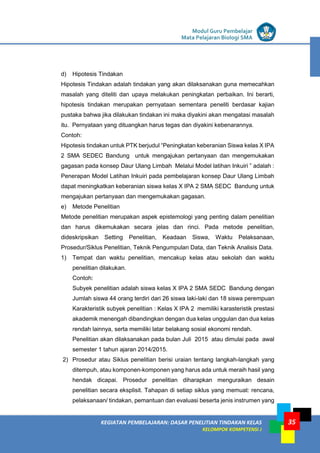 LISTRIK untuk SMP
KEGIATAN PEMBELAJARAN: DASAR PENELITIAN TINDAKAN KELAS
KELOMPOK KOMPETENSI J
Modul Guru Pembelajar
Mata Pelajaran Biologi SMA
35
d) Hipotesis Tindakan
Hipotesis Tindakan adalah tindakan yang akan dilaksanakan guna memecahkan
masalah yang diteliti dan upaya melakukan peningkatan perbaikan. Ini berarti,
hipotesis tindakan merupakan pernyataan sementara peneliti berdasar kajian
pustaka bahwa jika dilakukan tindakan ini maka diyakini akan mengatasi masalah
itu. Pernyataan yang dituangkan harus tegas dan diyakini kebenarannya.
Contoh:
Hipotesis tindakan untuk PTK berjudul “Peningkatan keberanian Siswa kelas X IPA
2 SMA SEDEC Bandung untuk mengajukan pertanyaan dan mengemukakan
gagasan pada konsep Daur Ulang Limbah Melalui Model latihan Inkuiri ” adalah :
Penerapan Model Latihan Inkuiri pada pembelajaran konsep Daur Ulang Limbah
dapat meningkatkan keberanian siswa kelas X IPA 2 SMA SEDC Bandung untuk
mengajukan pertanyaan dan mengemukakan gagasan.
e) Metode Penelitian
Metode penelitian merupakan aspek epistemologi yang penting dalam penelitian
dan harus dikemukakan secara jelas dan rinci. Pada metode penelitian,
dideskripsikan Setting Penelitian, Keadaan Siswa, Waktu Pelaksanaan,
Prosedur/Siklus Penelitian, Teknik Pengumpulan Data, dan Teknik Analisis Data.
1) Tempat dan waktu penelitian, mencakup kelas atau sekolah dan waktu
penelitian dilakukan.
Contoh:
Subyek penelitian adalah siswa kelas X IPA 2 SMA SEDC Bandung dengan
Jumlah siswa 44 orang terdiri dari 26 siswa laki-laki dan 18 siswa perempuan
Karakteristik subyek penelitian : Kelas X IPA 2 memiliki karasteristik prestasi
akademik menengah dibandingkan dengan dua kelas unggulan dan dua kelas
rendah lainnya, serta memiliki latar belakang sosial ekonomi rendah.
Penelitian akan dilaksanakan pada bulan Juli 2015 atau dimulai pada awal
semester 1 tahun ajaran 2014/2015.
2) Prosedur atau Siklus penelitian berisi uraian tentang langkah-langkah yang
ditempuh, atau komponen-komponen yang harus ada untuk meraih hasil yang
hendak dicapai. Prosedur penelitian diharapkan menguraikan desain
penelitian secara eksplisit. Tahapan di setiap siklus yang memuat: rencana,
pelaksanaan/ tindakan, pemantuan dan evaluasi beserta jenis instrumen yang
 