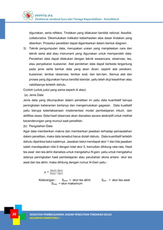 PPPPTK IPA
Direktorat Jenderal Guru dan Tenaga Kependidikan - Kemdikbud
KEGIATAN PEMBELAJARAN: DASAR PENELITIAN TINDAKAN KELAS
KELOMPOK KOMPETENSI J
36
digunakan, serta refleksi. Tindakan yang dilakukan berisfat rational, feasible,
collaborative. Dikemukakan indikator keberhasilan atas dasar tindakan yang
diberikan. Prosedur penelitian dapat digambarkan dalam bentuk diagram.
3) Teknik pengumpulan data, merupakan uraian yang menjelaskan cara dan
teknik serta alat atau instrument yang digunakan untuk memperoleh data.
Perolehan data dapat dilakukan dengan teknik wawancara, observasi, tes,
atau penyebaran kuesioner. Alat perolehan data dapat berbeda tergantung
pada jenis serta bentuk data yang akan dicari, seperti alat perekam,
kuesioner, lembar observasi, lembar soal, dan lain-lain. Semua alat dan
proses yang digunakan harus bersifat standar, yaitu telah diuji kesahihan atau
validitasnya terlebih dahulu.
Contoh (untuk judul yang sama seperti di atas):
(a) Jenis Data
Jenis data yang dikumpulkan dalam penelitian ini yaitu data kuantitatif berupa
peningkatan keberanian bertanya dan mengemukakan gagasan. Data kualitatif
yaitu berupa keterlaksanaan implementasi model pembelajaran inkuiri, dan
aktifitas siswa. Data hasil observasi akan dianalisis secara deskriptif untuk melihat
kecenderungan yang muncul saat penelitian.
(b) Pengolahan Data
Agar data memberikan makna dan memberikan jawaban terhadap pemasalahan
dalam penelitian, maka data tersebut harus diolah dahulu. Data kuantitatif terlebih
dahulu diperiksa betul salahnya. Jawaban betul mendapat skor 1 dan bila jawaban
salah mendapatkan nilai 0 dengan total skor 5, kemudian dihitung rata-rata, Hasil
tes awal dan tes akhir dianalisis untuk mengetahui N-gain, yaitu untuk mengetahui
adanya peningkatan hasil pembelajaran atau perubahan skore antara skor tes
awal dan tes akhir, maka dihitung dengan rumus N-Gain yaitu :
𝑔 =
S𝑝𝑜𝑠𝑡−S𝑝𝑟𝑒
S𝑚𝑎𝑥 −S𝑝𝑟𝑒
Keterangan : Spost = skor tes akhir Spre = skor tes awal
Smax = skor maksimum
 