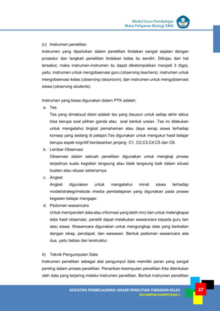 LISTRIK untuk SMP
KEGIATAN PEMBELAJARAN: DASAR PENELITIAN TINDAKAN KELAS
KELOMPOK KOMPETENSI J
Modul Guru Pembelajar
Mata Pelajaran Biologi SMA
37
(c) Instrumen penelitian
Instrumen yang diperlukan dalam penelitian tindakan sangat sejalan dengan
prosedur dan langkah penelitian tindakan kelas itu sendiri. Ditinjau dari hal
tersebut, maka instrumen-instrumen itu dapat dikelompokkan menjadi 3 (tiga),
yaitu: instrumen untuk mengobservasi guru (observing teachers), instrumen untuk
mengobservasi kelas (observing classroom), dan instrumen untuk mengobservasi
siswa (observing students).
Instrumen yang biasa digunakan dalam PTK adalah:
a. Tes
Tes yang dimaksud disini adalah tes yang disusun untuk setiap akhir siklus
bisa berupa soal pilihan ganda atau soal bentuk uraian .Tes ini dilakukan
untuk mengetahui tingkat pemahaman atau daya serap siswa terhadap
konsep yang sedang di pelajari.Tes digunakan untuk mengukur hasil belajar
berupa aspek kognitif berdasarkan jenjang C1, C2,C3,C4,C5 dan C6.
b. Lembar Observasi
Observasi dalam sebuah penelitian digunakan untuk mengkaji proses
terjadinya suatu kegiatan langsung atau tidak langsung baik dalam situasi
buatan atau situasi sebenarnya.
c. Angket
Angket digunakan untuk mengetahui minat siswa terhadap
model/strategi/metode /media pembelajaran yang digunakan pada proses
kegiatan belajar mengajar.
d. Pedoman wawancara
Untuk memperoleh data atau informasi yang lebih rinci dan untuk melengkapai
data hasil observasi, peneliti dapat melakukan wawancara kepada guru lain
atau siswa. Wawancara digunakan untuk mengungkap data yang berkaitan
dengan sikap, pendapat, dan wawasan. Bentuk pedoman wawancara ada
dua, yaitu bebas dan terstruktur.
4) Teknik Pengumpulan Data
Instrumen penelitian sebagai alat pengumpul data memiliki peran yang sangat
penting dalam proses penelitian. Penarikan kesimpulan penelitian Kita ditentukan
oleh data yang terjaring melalui instrumen penelitian. Bentuk instrumen penelitian
 