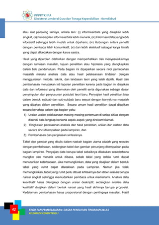 PPPPTK IPA
Direktorat Jenderal Guru dan Tenaga Kependidikan - Kemdikbud
KEGIATAN PEMBELAJARAN: DASAR PENELITIAN TINDAKAN KELAS
KELOMPOK KOMPETENSI J
42
atau alat penolong lainnya, antara lain: (i) informasi/data yang disajikan lebih
singkat, (ii) Penampilan informasi/data lebih menarik, (iii) Informasi/data yang lebih
informatif sehingga lebih mudah untuk dipahami, (iv) Hubungan antara peneliti
dengan pembaca lebih komunikatif, (v) dan lebih eksklusif sebagai karya ilmiah
yang dapat dibedakan dengan karya sastra.
Hasil yang diperoleh ditafsirkan dengan memperhatikan dan menyesuaikannya
dengan rumusan masalah, tujuan penelitian atau hipotesis yang diungkapkan
dalam bab pendahuluan. Pada bagian ini dipaparkan secara rinci pemecahan
masalah melalui analisis data atau hasil pelaksanaan tindakan dengan
menggunakan metode, teknik, dan landasan teori yang telah dipilih. Hasil dan
pembahasan merupakan inti laporan penelitian karena pada bagian ini disajikan
data dan informasi yang ditemukan oleh peneliti serta digunakan sebagai dasar
penyimpulan dan penyusunan postulat/ teori baru. Penyajian hasil penelitian bisa
dalam bentuk subbab dan sub-subbab baru sesuai dengan banyaknya masalah
yang dibahas dalam penelitian. Secara umum hasil penelitian dapat disajikan
secara bertahap dalam tiga bagian yaitu:
1) Uraian uraian pelaksanaan masing-masing pertemuan di setiap siklus dengan
disertai data lengkap berserta aspek-aspek yang direkam/diamati.
2) Ringkasan penelaahan analisis dan hasil penelitian, uraian dan olahan data
secara rinci ditempatkan pada lampiran, dan
3) Pembahasan dan penjelasan sintesisnya.
Tabel dan gambar yang ditulis dalam naskah bagian utama adalah yang relevan
dengan pembahasan, sedangkan tabel dan gambar penunjang ditempatkan pada
bagian lampiran. Penyajian data berupa tabel sebaiknya dilakukan sesederhana
mungkin dan menarik untuk dibaca, sebab tabel yang terlalu rumit dapat
menurunkan keterbacaan. Jika memungkinkan, data yang disajikan dalam bentuk
tabel yang rumit dapat diletakkan pada Lampiran. Namun jika tidak
memungkinkan, tabel yang rumit perlu dibuat ikhtisarnya dan diberi ulasan berupa
narasi singkat sehingga memudahkan pembaca untuk memahami. Analisis data
kuantitatif harus dilengkapi dengan uraian deskriptif, sedangkan analisis data
kualitatif disajikan dalam bentuk narasi yang hasil akhirnya berupa proposisi.
Kedalaman pembahasan harus proporsional dengan pentingnya masalah. Hasil
 