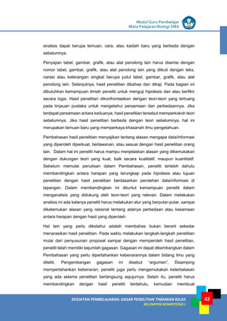 LISTRIK untuk SMP
KEGIATAN PEMBELAJARAN: DASAR PENELITIAN TINDAKAN KELAS
KELOMPOK KOMPETENSI J
Modul Guru Pembelajar
Mata Pelajaran Biologi SMA
43
analisis dapat berupa temuan, cara, atau kaidah baru yang berbeda dengan
sebelumnya.
Penyajian tabel, gambar, grafik, atau alat penolong lain harus disertai dengan
nomor tabel, gambar, grafik, atau alat penolong lain yang diikuti dengan teks,
narasi atau keterangan singkat berupa judul tabel, gambar, grafik, atau alat
penolong lain. Selanjutnya, hasil penelitian dibahas dan dikaji. Pada bagian ini
dibutuhkan kemampuan ilmiah peneliti untuk menguji hipotesis dan atau berfikir
secara logis. Hasil penelitian dikonfrontasikan dengan teori-teori yang tertuang
pada tinjauan pustaka untuk mengetahui persamaan dan perbedaannya. Jika
terdapat persamaan antara keduanya, hasil penelitian tersebut memperkokoh teori
sebelumnya. Jika hasil penelitian berbeda dengan teori sebelumnya, hal ini
merupakan temuan baru yang memperkaya khasanah ilmu pengetahuan.
Pembahasan hasil penelitian menyajikan tentang alasan mengapa data/informasi
yang diperoleh diperkuat, berlawanan, atau sesuai dengan hasil penelitian orang
lain. Dalam hal ini peneliti harus mampu menjelaskan alasan yang dikemukakan
dengan dukungan teori yang kuat, baik secara kualitatif, maupun kuantitatif.
Sebelum memulai penulisan dalam Pembahasan, peneliti terlebih dahulu
membandingkan antara harapan yang terungkap pada hipotesis atau tujuan
penelitian dengan hasil penelitian berdasarkan perolehan data/informasi di
lapangan. Dalam membandingkan ini dituntut kemampuan peneliti dalam
menganalisis yang didukung oleh teori-teori yang relevan. Dalam melakukan
analisis ini ada kalanya peneliti harus melakukan alur yang berputar-putar, sampai
diketemukan alasan yang rasional tentang adanya perbedaan atau kesamaan
antara harapan dengan hasil yang diperoleh.
Hal lain yang perlu diketahui adalah membahas bukan berarti sekedar
menarasikan hasil penelitian. Pada waktu melakukan langkah-langkah penelitian
mulai dari penyusunan proposal sampai dengan memperoleh hasil penelitian,
peneliti telah memiliki sejumlah gagasan. Gagasan ini dapat dikembangkan dalam
Pembahasan yang perlu dipertahankan kebenarannya dalam bidang ilmu yang
diteliti. Pengembangan gagasan ini disebut “argumen”. Disamping
mempertahankan kebenaran, peneliti juga perlu mengemukakan keterbatasan
yang ada selama penelitian berlangsung sejujurnya. Selain itu, peneliti harus
membandingkan dengan hasil peneliti terdahulu, kemudian membuat
 