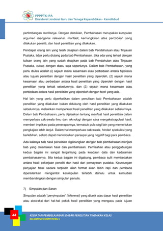 PPPPTK IPA
Direktorat Jenderal Guru dan Tenaga Kependidikan - Kemdikbud
KEGIATAN PEMBELAJARAN: DASAR PENELITIAN TINDAKAN KELAS
KELOMPOK KOMPETENSI J
44
pertimbangan teoritisnya. Dengan demikian, Pembahasan merupakan kumpulan
argumen mengenai relevansi, manfaat, kemungkinan atas percobaan yang
dilakukan peneliti, dan hasil penelitian yang dilakukan.
Pendapat orang lain yang telah disajikan dalam bab Pendahuluan atau Tinjauan
Pustaka, tidak perlu diulang pada bab Pembahasan. Jika ada yang terkait dengan
tulisan orang lain yang sudah disajikan pada bab Pendahulan atau Tinjauan
Pustaka, cukup dengan diacu saja seperlunya. Dalam bab Pembahasan, yang
perlu diulas adalah (i) sejauh mana kesamaan atau perbedaan antara hipotesis
atau tujuan penelitian dengan hasil penelitian yang diperoleh, (2) sejauh mana
kesamaan atau perbedaan antara hasil penelitian yang diperoleh dengan hasil
penelitian yang terkait sebelumnya, dan (3) sejauh mana kesamaan atau
perbedaan antara hasil penelitian yang diperoleh dengan teori yang ada.
Hal lain yang perlu diperhatikan dalam penulisan bab Pembahasan adalah
penelitian yang dilakukan bukan didukung oleh hasil penelitian yang dilakukan
sebelumnya, melainkan memperkuat hasil penelitian yang dilakukan sebelumnya.
Dalam bab Pembahasan, perlu dijelaskan tentang manfaat hasil penelitian dalam
memperluas cakrawala ilmu dan teknologi dengan cara mengekstrapolasi hasil,
memberi implikasi pada penerapannya, termasuk pula segi lain yang memerlukan
pengkajian lebih lanjut. Dalam hal memperluas cakrawala, hindari spekulasi yang
berlebihan, sebab dapat menimbulkan persepsi yang negatif bagi para pembaca.
Ada kalanya bab hasil penelitian digabungkan dengan bab pembahasan menjadi
bab yang dinamakan hasil dan pembahasan. Pemisahan atau penggabungan
kedua bagian ini sangat tergantung pada keadaan data dan kedalaman
pembahasannya. Bila kedua bagian ini digabung, pembaca sulit membedakan
antara hasil pekerjaan peneliti dan hasil dari pemayaran pustaka. Keuntungan
penyajian hasil secara terpisah ialah format akan lebih rapi dan pembaca
dipersilahkan mengambil kesimpulan terlebih dahulu untuk kemudian
membandingkan dengan simpulan penulis.
7) Simpulan dan Saran
Simpulan adalah “penyimpulan” (inferensi) yang ditarik atas dasar hasil penelitian
atau abstraksi dari hal-hal pokok hasil penelitian yang mengacu pada tujuan
 