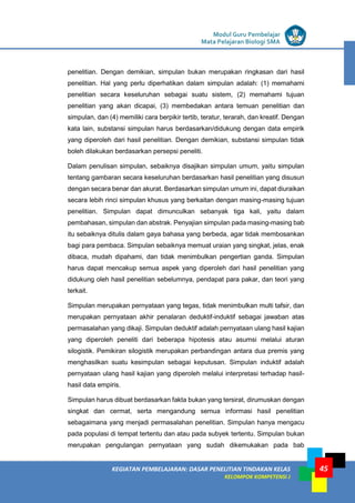 LISTRIK untuk SMP
KEGIATAN PEMBELAJARAN: DASAR PENELITIAN TINDAKAN KELAS
KELOMPOK KOMPETENSI J
Modul Guru Pembelajar
Mata Pelajaran Biologi SMA
45
penelitian. Dengan demikian, simpulan bukan merupakan ringkasan dari hasil
penelitian. Hal yang perlu diperhatikan dalam simpulan adalah: (1) memahami
penelitian secara keseluruhan sebagai suatu sistem, (2) memahami tujuan
penelitian yang akan dicapai, (3) membedakan antara temuan penelitian dan
simpulan, dan (4) memiliki cara berpikir tertib, teratur, terarah, dan kreatif. Dengan
kata lain, substansi simpulan harus berdasarkan/didukung dengan data empirik
yang diperoleh dari hasil penelitian. Dengan demikian, substansi simpulan tidak
boleh dilakukan berdasarkan persepsi peneliti.
Dalam penulisan simpulan, sebaiknya disajikan simpulan umum, yaitu simpulan
tentang gambaran secara keseluruhan berdasarkan hasil penelitian yang disusun
dengan secara benar dan akurat. Berdasarkan simpulan umum ini, dapat diuraikan
secara lebih rinci simpulan khusus yang berkaitan dengan masing-masing tujuan
penelitian. Simpulan dapat dimunculkan sebanyak tiga kali, yaitu dalam
pembahasan, simpulan dan abstrak. Penyajian simpulan pada masing-masing bab
itu sebaiknya ditulis dalam gaya bahasa yang berbeda, agar tidak membosankan
bagi para pembaca. Simpulan sebaiknya memuat uraian yang singkat, jelas, enak
dibaca, mudah dipahami, dan tidak menimbulkan pengertian ganda. Simpulan
harus dapat mencakup semua aspek yang diperoleh dari hasil penelitian yang
didukung oleh hasil penelitian sebelumnya, pendapat para pakar, dan teori yang
terkait.
Simpulan merupakan pernyataan yang tegas, tidak menimbulkan multi tafsir, dan
merupakan pernyataan akhir penalaran deduktif-induktif sebagai jawaban atas
permasalahan yang dikaji. Simpulan deduktif adalah pernyataan ulang hasil kajian
yang diperoleh peneliti dari beberapa hipotesis atau asumsi melalui aturan
silogistik. Pemikiran silogistik merupakan perbandingan antara dua premis yang
menghasilkan suatu kesimpulan sebagai keputusan. Simpulan induktif adalah
pernyataan ulang hasil kajian yang diperoleh melalui interpretasi terhadap hasil-
hasil data empiris.
Simpulan harus dibuat berdasarkan fakta bukan yang tersirat, dirumuskan dengan
singkat dan cermat, serta mengandung semua informasi hasil penelitian
sebagaimana yang menjadi permasalahan penelitian. Simpulan hanya mengacu
pada populasi di tempat tertentu dan atau pada subyek tertentu. Simpulan bukan
merupakan pengulangan pernyataan yang sudah dikemukakan pada bab
 